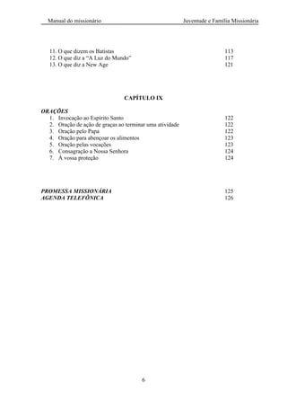 Manual do missionário Juventude e Família Missionária
6
11. O que dizem os Batistas 113
12. O que diz a ―A Luz do Mundo‖ 117
13. O que diz a New Age 121
CAPÍTULO IX
ORAÇÕES
1. Invocação ao Espírito Santo 122
2. Oração de ação de graças ao terminar uma atividade 122
3. Oração pelo Papa 122
4. Oração para abençoar os alimentos 123
5. Oração pelas vocações 123
6. Consagração a Nossa Senhora 124
7. À vossa proteção 124
PROMESSA MISSIONÁRIA 125
AGENDA TELEFÔNICA 126
 