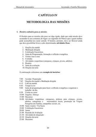 Manual do missionário Juventude e Família Missionária
60
CAPÍTULO IV
METODOLOGIA DAS MISSÕES
1. Horário ordinário para as missões
O Horário para as missões não pose ser algo rígido, dado que cada missão deve
acomodar-se aos costumes do lugar e as sugestões do Pároco que é quem melhor
pode aconselhar-nos neste sentido. O horário, portanto, deve ser flexível ainda
que deva possibilitar levar a cabo determinadas atividades fixas:
1. Orações da manhã
2. Meditação dirigida
3. Celebração Eucarística
4. Junta de Programação, formação e reflexão evangélica.
5. Visitas casa a casa
6. Comidas
7. Atividades vespertinas (catequese, crianças, jovens, adultos).
8. Rosário
9. Junta de avaliação
10. Orações da noite
À continuação colocamos um exemplo de horários:
7:00 Acordar. Preparação
7:45 Orações da manhã e Meditação dirigida
8:15 Café da manhã
8:45 Tempo Livre
9:00 Junta de programação para fazer a reflexão evangélica e organizar o
trabalho do dia.
9:30 Visitas as casas
14:00 Ângelus. Almoço
15:00 Descanso
16:00 Atividades vespertinas: catequeses, práticas para crianças, jovens,
adultos, catequistas e missionários locais, promoção da Virgem
Peregrina em Família, campanhas sociais, etc.
18:00 Santo rosário / Via Sacra
19:00 Celebração Eucarística
20:00 Jantar
21:00 Reunião de Avaliação
21:30 Atividade de integração
22:30 Orações da noite
23:00 Descanso
 