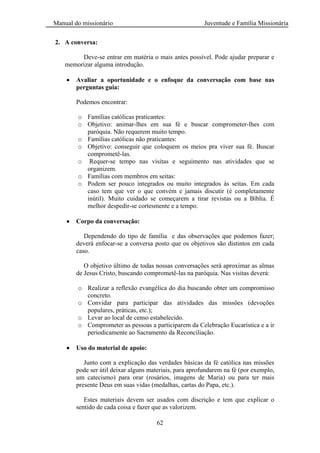 Manual do missionário Juventude e Família Missionária
62
2. A conversa:
Deve-se entrar em matéria o mais antes possível. Pode ajudar preparar e
memorizar alguma introdução.
Avaliar a oportunidade e o enfoque da conversação com base nas
perguntas guia:
Podemos encontrar:
o Famílias católicas praticantes:
o Objetivo: animar-lhes em sua fé e buscar comprometer-lhes com
paróquia. Não requerem muito tempo.
o Famílias católicas não praticantes:
o Objetivo: conseguir que coloquem os meios pra viver sua fé. Buscar
comprometê-las.
o Requer-se tempo nas visitas e seguimento nas atividades que se
organizem.
o Famílias com membros em seitas:
o Podem ser pouco integrados ou muito integrados às seitas. Em cada
caso tem que ver o que convém e jamais discutir (é completamente
inútil). Muito cuidado se começarem a tirar revistas ou a Bíblia. É
melhor despedir-se cortesmente e a tempo.
Corpo da conversação:
Dependendo do tipo de família e das observações que podemos fazer;
deverá enfocar-se a conversa posto que os objetivos são distintos em cada
caso.
O objetivo último de todas nossas conversações será aproximar as almas
de Jesus Cristo, buscando comprometê-las na paróquia. Nas visitas deverá:
o Realizar a reflexão evangélica do dia buscando obter um compromisso
concreto.
o Convidar para participar das atividades das missões (devoções
populares, práticas, etc.);
o Levar ao local de censo estabelecido.
o Comprometer as pessoas a participarem da Celebração Eucarística e a ir
periodicamente ao Sacramento da Reconciliação.
Uso do material de apoio:
Junto com a explicação das verdades básicas da fé católica nas missões
pode ser útil deixar alguns materiais, para aprofundarem na fé (por exemplo,
um catecismo) para orar (rosários, imagens de Maria) ou para ter mais
presente Deus em suas vidas (medalhas, cartas do Papa, etc.).
Estes materiais devem ser usados com discrição e tem que explicar o
sentido de cada coisa e fazer que as valorizem.
 