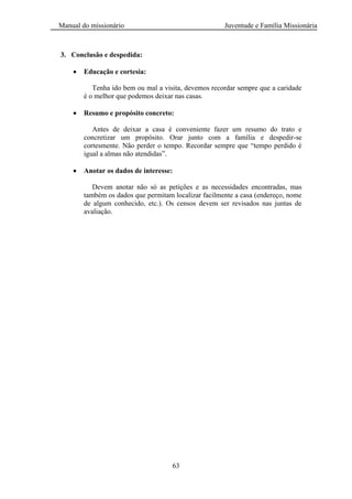 Manual do missionário Juventude e Família Missionária
63
3. Conclusão e despedida:
Educação e cortesia:
Tenha ido bem ou mal a visita, devemos recordar sempre que a caridade
é o melhor que podemos deixar nas casas.
Resumo e propósito concreto:
Antes de deixar a casa é conveniente fazer um resumo do trato e
concretizar um propósito. Orar junto com a família e despedir-se
cortesmente. Não perder o tempo. Recordar sempre que ―tempo perdido é
igual a almas não atendidas‖.
Anotar os dados de interesse:
Devem anotar não só as petições e as necessidades encontradas, mas
também os dados que permitam localizar facilmente a casa (endereço, nome
de algum conhecido, etc.). Os censos devem ser revisados nas juntas de
avaliação.
 