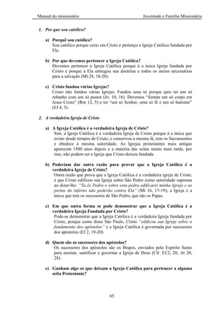 Manual do missionário Juventude e Família Missionária
65
1. Por que sou católico?
a) Porquê sou católico?
Sou católico porque creio em Cristo e pertenço a Igreja Católica fundada por
Ele.
b) Por que devemos pertencer a Igreja Católica?
Devemos pertencer a Igreja Católica porque á a única Igreja fundada por
Cristo e porque a Ela entregou sua doutrina e todos os meios necessários
para a salvação (Mt.28, 18-20).
c) Cristo fundou várias Igrejas?
Cristo não fundou várias Igrejas. Fundou uma só porque quis ter um só
rebanho com um só pastor (Jo. 10, 16). Devemos ―formar um só corpo em
Jesus Cristo‖ (Rm 12, 5) e ter ―um só Senhor, uma só fé e um só batismo‖
(Ef 4, 5).
2. A verdadeira Igreja de Cristo
a) A Igreja Católica é a verdadeira Igreja de Cristo?
Sim, a Igreja Católica é a verdadeira Igreja de Cristo porque á a única que
existe desde tempos de Cristo, e conservou a mesma fé, tem os Sacramentos
e obedece à mesma autoridade. As Igrejas protestantes mais antigas
aparecem 1500 anos depois e a maioria das seitas muito mais tarde, por
isso, não podem ser a Igreja que Cristo deixou fundada.
b) Poderiam dar outra razão para provar que a Igreja Católica é a
verdadeira Igreja de Cristo?
Outra razão que prova que a Igreja Católica é a verdadeira igreja de Cristo,
é que Cristo edificou sua Igreja sobre São Pedro como autoridade suprema
ao dizer-lhe: “Tu és Pedro e sobre esta pedra edificarei minha Igreja e as
portas do inferno não poderão contra Ela” (Mt 16, 17-19); a Igreja é a
única que tem os sucessores de São Pedro, que são os Papas.
c) Em que outra forma se pode demonstrar que a Igreja Católica é a
verdadeira Igreja Fundada por Cristo?
Pode-se demonstrar que a Igreja Católica é a verdadeira Igreja fundada por
Cristo, porque como disse São Paulo, Cristo “edificou sua Igreja sobre o
fundamento dos apóstolos” e a Igreja Católica é governada por sucessores
dos apóstolos (Ef 2, 19-20).
d) Quem são os sucessores dos apóstolos?
Os sucessores dos apóstolos são os Bispos, enviados pelo Espírito Santo
para ensinar, santificar e governar a Igreja de Deus (Cfr. Ef.2, 20; At 20,
28).
e) Ganham algo os que deixam a Igreja Católica para pertencer a alguma
seita Protestante?
 