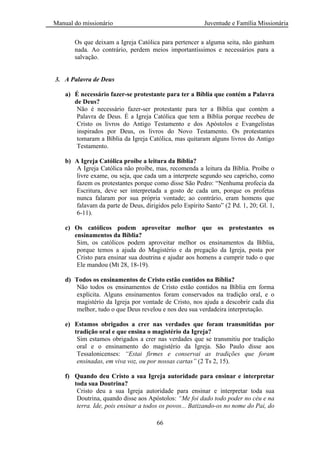Manual do missionário Juventude e Família Missionária
66
Os que deixam a Igreja Católica para pertencer a alguma seita, não ganham
nada. Ao contrário, perdem meios importantíssimos e necessários para a
salvação.
3. A Palavra de Deus
a) É necessário fazer-se protestante para ter a Bíblia que contém a Palavra
de Deus?
Não é necessário fazer-ser protestante para ter a Bíblia que contém a
Palavra de Deus. É a Igreja Católica que tem a Bíblia porque recebeu de
Cristo os livros do Antigo Testamento e dos Apóstolos e Evangelistas
inspirados por Deus, os livros do Novo Testamento. Os protestantes
tomaram a Bíblia da Igreja Católica, mas quitaram alguns livros do Antigo
Testamento.
b) A Igreja Católica proíbe a leitura da Bíblia?
A Igreja Católica não proíbe, mas, recomenda a leitura da Bíblia. Proíbe o
livre exame, ou seja, que cada um a interprete segundo seu capricho, como
fazem os protestantes porque como disse São Pedro: ―Nenhuma profecia da
Escritura, deve ser interpretada a gosto de cada um, porque os profetas
nunca falaram por sua própria vontade; ao contrário, eram homens que
falavam da parte de Deus, dirigidos pelo Espírito Santo‖ (2 Pd. 1, 20; Gl. 1,
6-11).
c) Os católicos podem aproveitar melhor que os protestantes os
ensinamentos da Bíblia?
Sim, os católicos podem aproveitar melhor os ensinamentos da Bíblia,
porque temos a ajuda do Magistério e da pregação da Igreja, posta por
Cristo para ensinar sua doutrina e ajudar aos homens a cumprir tudo o que
Ele mandou (Mt 28, 18-19).
d) Todos os ensinamentos de Cristo estão contidos na Bíblia?
Não todos os ensinamentos de Cristo estão contidos na Bíblia em forma
explícita. Alguns ensinamentos foram conservados na tradição oral, e o
magistério da Igreja por vontade de Cristo, nos ajuda a descobrir cada dia
melhor, tudo o que Deus revelou e nos deu sua verdadeira interpretação.
e) Estamos obrigados a crer nas verdades que foram transmitidas por
tradição oral e que ensina o magistério da Igreja?
Sim estamos obrigados a crer nas verdades que se transmitiu por tradição
oral e o ensinamento do magistério da Igreja. São Paulo disse aos
Tessalonicenses: “Estai firmes e conservai as tradições que foram
ensinadas, em viva voz, ou por nossas cartas” (2 Ts 2, 15).
f) Quando deu Cristo a sua Igreja autoridade para ensinar e interpretar
toda sua Doutrina?
Cristo deu a sua Igreja autoridade para ensinar e interpretar toda sua
Doutrina, quando disse aos Apóstolos: “Me foi dado todo poder no céu e na
terra. Ide, pois ensinar a todos os povos... Batizando-os no nome do Pai, do
 