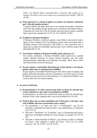 Manual do missionário Juventude e Família Missionária
67
Filho e do Espírito Santo, ensinando-lhes a observar tudo quanto eu os
mandei. Eu estarei com vocês sempre até a consumação do mundo” (Mt 28,
19-20)
g) Pode equivocar-se a Igreja Católica ao ensinar aos homens a Doutrina
que Cristo lhe mandou pregar?
A igreja Católica não pode equivocar-se ao ensinar aos homens a Doutrina
que Cristo lhe mandou pregar, porque tem a assistência do Espírito Santo e
a presença de Cristo até o fim do mundo, para que possa ensinar a guardar
tudo o que Cristo mandou (Jo 14, 25; 16, 12-13; Mt 28, 19-20).
h) É infalível o Romano Pontífice?
O Romano Pontífice é infalível quando, como Mestre universal de toda a
Igreja, ensina verdades de Fé ou princípios morais como necessários para a
salvação, porque Cristo prometeu a São Pedro e a seus sucessores que, a
Igreja que se apóia na autoridade suprema que a eles conferiu, jamais seria
destruída (Mt 16, 18).
i) Fora destas condições o Romano Pontífice pode equivocar-se?
Fora destas condições o Romano Pontífice pode equivocar-se, quando
propõe opiniões pessoais ou ensina ciências humanas que não estão
necessariamente conectadas com doutrinas reveladas. Além disso, Cristo
não lhe prometeu o dom de não pecar.
j) Os que negam a Autoridade Doutrinal que Cristo deixou a sua Igreja,
podem Aproveitar os ensinamentos da Bíblia?
Os que negam a Autoridade Doutrinal que Cristo deixou para sua Igreja, não
podem aproveitá-las porque cada um a interpreta a seu modo, por isso estão
divididos em mais de três mil seitas distintas. E só admitem da Bíblia o que
vai de acordo com seu modo de pensar.
4. Os meios de Salvação
a) Os protestantes e as seitas conservaram todos os meios de salvação que
Cristo estabeleceu e que estão recomendados na Bíblia?
Os protestantes e as seitas não conservaram todos os meios de salvação que
instituiu Cristo e não cumprem tudo o que está na Bíblia (Jo 6, 41-58).
b) Poderia dizer que os meios instituídos por Cristo para a salvação e que
está na Bíblia, não tem o protestantes nem a seitas?
Os protestantes e as seitas não têm a ―Confirmação‖, que dá aos
batizados a plenitude do Espírito Santo e que administram os Apóstolos
(At 8, 14-17)
Não têm a ―Penitência‖ ou ―Confissão‖, que é o Sacramento pelo qual a
Igreja por autoridade recebida de Cristo, perdoa os pecados (Jo 20, 20-
23)
Não têm o ―Santo Sacrifício da Missa‖, que continua e aplica a redenção
de Cristo e não cumprem a ordem de Cristo “Fazei isto em minha
memória” (Lc 22, 14-20; 1 Cor II, 23-25).
 