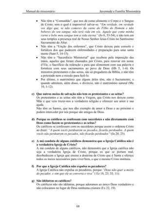 Manual do missionário Juventude e Família Missionária
68
Não têm a ―Comunhão‖, que nos dá como alimento o Corpo e o Sangue
de Cristo, sem o qual é impossível salvar-se. ―Em verdade, em verdade
vos digo que, se não comeres da carne do Filho do Homem e não
beberes do seu sangue, não terá vida em vós. Aquele que come minha
carne e bebe meu sangue tem a vida eterna” (Jo 6, 53-54), e não tem em
seus templos a presença real de Nosso Senhor Jesus Cristo no Santíssimo
Sacramento do Altar.
Não têm a ―Unção dos enfermos‖, que Cristo deixou para consolo e
fortaleza dos que padecem enfermidades e preparação para uma santa
morte (Sant 5, 14-15).
Não têm o ―Sacerdócio Ministerial‖ que recebem pela imposição das
mãos, aqueles que foram chamados por Cristo, para renovar em nome
d‘Ele, o Sacrifício da redenção e para que alimentem com sua palavra e
fortaleza com seus sacramentos ao povo de Deus (Hb 5, 1-4). Os
ministros protestantes e das seitas, são só pregadores da Bíblia, e não têm
a potestade nem a missão para fazê-lo.
Por último, o matrimônio que alguns deles têm, não é Sacramento, e
quando admitem, além disso, o divórcio, não é matrimônio natural (Mc
10, 1-12).
c) Que outros meios de salvação não tem os protestantes e as seitas?
Os protestantes e as seitas não têm a Virgem, que Cristo nos deixou como
Mãe e que veio trazer-nos a verdadeira religião e oferecer seu amor e sua
ajuda.
Não têm os Santos, que nos dão exemplo de amor a Deus e ao próximo e
podem interceder por nós porque são amigos de Deus.
d) Porque os católicos se confessam com sacerdotes e não diretamente com
Deus como fazem os protestantes e as seitas?
Os católicos se confessam com os sacerdotes porque assim o ordenou Cristo
ao dizer: “A quem vocês perdoarem os pecados, ficarão perdoados. A quem
vocês não perdoarem os pecados, não ficarão perdoados” (Jo 20, 23).
e) A má conduta de alguns católicos demonstra que a Igreja Católica não é
a verdadeira Igreja de Cristo?
A má conduta de alguns católicos, não demonstra que a Igreja católica não
seja a verdadeira Igreja de Cristo, porque os que se portam mal,
desobedecem a Igreja que ensina a doutrina de Cristo que é Santa e oferece
todos os meios necessários para viver bem, o que o mesmo Cristo instituiu.
f) Por que a Igreja Católica não expulsa os pecadores?
A Igreja Católica não expulsa os pecadores, porque “Deus não quer a morte
do pecador, e sim que ele se converta e viva” ( Ez 18, 23; 33, 11).
g) São idólatras os católicos?
Os católicos não são idólatras, porque adoramos ao único Deus verdadeiro e
não colocamos no lugar de Deus nenhuma criatura (Ex 22, 19).
 