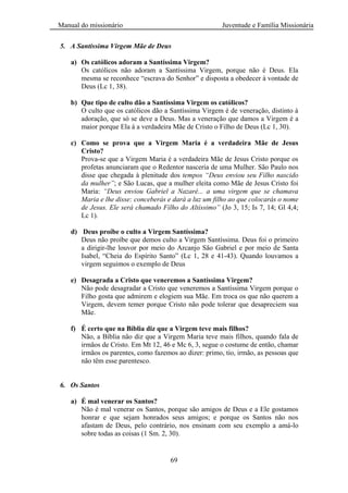 Manual do missionário Juventude e Família Missionária
69
5. A Santíssima Virgem Mãe de Deus
a) Os católicos adoram a Santíssima Virgem?
Os católicos não adoram a Santíssima Virgem, porque não é Deus. Ela
mesma se reconhece ―escrava do Senhor‖ e disposta a obedecer à vontade de
Deus (Lc 1, 38).
b) Que tipo de culto dão a Santíssima Virgem os católicos?
O culto que os católicos dão a Santíssima Virgem é de veneração, distinto à
adoração, que só se deve a Deus. Mas a veneração que damos a Virgem é a
maior porque Ela á a verdadeira Mãe de Cristo o Filho de Deus (Lc 1, 30).
c) Como se prova que a Virgem Maria é a verdadeira Mãe de Jesus
Cristo?
Prova-se que a Virgem Maria é a verdadeira Mãe de Jesus Cristo porque os
profetas anunciaram que o Redentor nasceria de uma Mulher. São Paulo nos
disse que chegada à plenitude dos tempos “Deus enviou seu Filho nascido
da mulher”; e São Lucas, que a mulher eleita como Mãe de Jesus Cristo foi
Maria: “Deus enviou Gabriel a Nazaré... a uma virgem que se chamava
Maria e lhe disse: conceberás e dará a luz um filho ao que colocarás o nome
de Jesus. Ele será chamado Filho do Altíssimo” (Jo 3, 15; Is 7, 14; Gl 4,4;
Lc 1).
d) Deus proíbe o culto a Virgem Santíssima?
Deus não proíbe que demos culto a Virgem Santíssima. Deus foi o primeiro
a dirigir-lhe louvor por meio do Arcanjo São Gabriel e por meio de Santa
Isabel, ―Cheia do Espírito Santo‖ (Lc 1, 28 e 41-43). Quando louvamos a
virgem seguimos o exemplo de Deus
e) Desagrada a Cristo que veneremos a Santíssima Virgem?
Não pode desagradar a Cristo que veneremos a Santíssima Virgem porque o
Filho gosta que admirem e elogiem sua Mãe. Em troca os que não querem a
Virgem, devem temer porque Cristo não pode tolerar que desapreciem sua
Mãe.
f) É certo que na Bíblia diz que a Virgem teve mais filhos?
Não, a Bíblia não diz que a Virgem Maria teve mais filhos, quando fala de
irmãos de Cristo. Em Mt 12, 46 e Mc 6, 3, segue o costume de então, chamar
irmãos os parentes, como fazemos ao dizer: primo, tio, irmão, as pessoas que
não têm esse parentesco.
6. Os Santos
a) É mal venerar os Santos?
Não é mal venerar os Santos, porque são amigos de Deus e a Ele gostamos
honrar e que sejam honrados seus amigos; e porque os Santos não nos
afastam de Deus, pelo contrário, nos ensinam com seu exemplo a amá-lo
sobre todas as coisas (1 Sm. 2, 30).
 