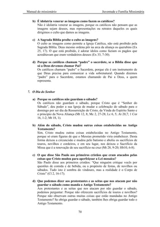 Manual do missionário Juventude e Família Missionária
70
b) É idolatria venerar as imagens como fazem os católicos?
Não é idolatria venerar as imagens, porque os católicos não pensam que as
imagens sejam deuses, mas representações ou retratos daqueles os quais
dirigimos o culto que damos as imagens.
c) A Sagrada Bíblia proíbe o culto as imagens?
O culto as imagens como permite a Igreja Católica, não está proibido pela
Sagrada Bíblia. Deus mesmo ordena pôr na arca da aliança os querubins (Ex
25, 17). O que está proibido, é adorar ídolos como faziam os pagãos que
acreditavam que eram verdadeiros deuses (Ex 33, 7-30).
d) Porque os católicos chamam “padre” o sacerdote, se a Bíblia disse que
só a Deus devemos chamar Pai?
Os católicos chamam ―padre‖ o Sacerdote, porque ele é um instrumento de
que Deus precisa para comunicar a vida sobrenatural. Quando dizemos
―padre‖ para o Sacerdote, estamos chamando de Pai a Deus, a quem
representa.
7. O Dia do Senhor
a) Porque os católicos não guardam o sábado?
Os católicos não guardam o sábado, porque Cristo que é ―Senhor do
Sábado‖, deu poder a sua Igreja de mudar a celebração do sábado para o
domingo por ser dia da Ressurreição de Cristo, da Vinda do Espírito Santo e
o principio da Nova Aliança (Mt 12, 8; Mc 2, 27-28; Lc 6, 5; At 20,7; 1 Cor
16, 1-2; Mt 18, 1).
b) Além do sábado, Cristo mudou outras coisas estabelecidas no Antigo
Testamento?
Sim, Cristo mudou outras coisas estabelecidas no Antigo Testamento,
porque só eram figuras de que o Messias prometido viria estabelecer. Desta
forma deixou a circuncisão e mudou pelo batismo e aboliu os sacrifícios de
touros, novilhos e cordeiros, e em seu lugar, nos deixou o Sacrifício da
Missa que é a renovação de seu sacrifício na cruz (Mt 28, 9-20; Hb10, 6-8).
c) O que disse São Paulo aos primeiros cristãos que eram atacados pelas
coisas que Cristo mudou para aperfeiçoar a Lei mosaica?
São Paulo disse aos primeiros cristãos: ―Que ninguém critique vocês por
questões de comida e de bebida, ou a propósito de festas, de novilhos ou
sábados. Tudo isto é sombra do vindouro, mas a realidade é o Corpo de
Cristo‖ (Cl 2, 16-17).
d) Que podemos dizer aos protestantes e as seitas que nos atacam por não
guardar o sábado como manda o Antigo Testamento?
Aos protestantes e as seitas que nos atacam por não guardar o sábado,
podemos perguntar: Porque não oferecem sacrifícios de touros e novilhos?
Porque não observam outras muitas coisas que estão mandadas no Antigo
Testamento? Se obriga guardar o sábado, também lhes obriga guardar todo o
Antigo Testamento.
 