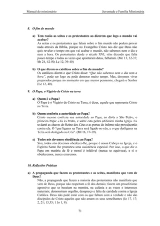 Manual do missionário Juventude e Família Missionária
71
8. O fim do mundo
a) Tem razão as seitas e os protestantes ao dizerem que logo o mundo vai
acabar?
As seitas e os protestantes que falam sobre o fim mundo não podem provar
nada através da Bíblia, porque no Evangelho Cristo nos diz que Deus não
quis revelar o tempo em que vai acabar o mundo, não sabemos nem o dia e
nem a hora. Os protestantes desde o século XVI, vêm dizendo que falta
pouco tempo e todas as vezes que apontaram datas, falharam. (Mc 13, 32-37;
Mt 24, 42-50; Lc 12, 39-40)
b) O que dizem os católicos sobre o fim do mundo?
Os católicos dizem o que Cristo disse: ―Que não sabemos nem o dia nem a
hora”, pode ser logo ou pode demorar muito tempo. Mas, devemos viver
preparados porque no momento em que menos pensamos, chegará o Senhor
(Lc 12, 40).
9. O Papa, o Vigário de Cristo na terra
a) Quem é o Papa?
O Papa é o Vigário de Cristo na Terra, é dizer, aquele que representa Cristo
na Terra.
b) Quem conferiu a autoridade ao Papa?
Cristo mesmo conferiu sua autoridade ao Papa, ao dá-la a São Pedro, o
primeiro Papa: «Tu és Pedro, e sobre esta pedra edificarei minha Igreja. Eu
te darei as chaves do Reino dos Céus e as portas do inferno não prevalecerão
contra ela. O ―que ligares na Terra será ligado no céu, e o que desligares na
Terra será desligado no Céu‖. (Mt 16, 17-19).
c) Todos nós devemos obediência ao Papa?
Sim, todos nós devemos obedecer-lhe, porque é nossa Cabeça na Igreja, e o
Espírito Santo lhe prometeu uma assistência especial. Por isso, o que diz o
Papa em matéria de fé e moral é infalível (nunca se equivoca), e si o
obedecemos, nunca erraremos.
10. Reflexões Práticas
a) A propaganda que fazem os protestantes e as seitas, manifesta que vem de
Deus?
Não, a propaganda que fazem a maioria dos protestantes não manifesta que
vem de Deus, porque não respeitam a fé dos demais; fazem um proselitismo
agressivo que se baseiam na mentira, na calúnia e as vezes e interesses
materiais; demonstram orgulho, desapreço e falta de caridade contra a Igreja
Católica. Deus não pode estar com os que faltam com a verdade e não são
discípulos de Cristo aqueles que não amam os seus semelhantes (Jo 17, 17;
2, 21; 13,35; 1 Jo 1, 9).
 