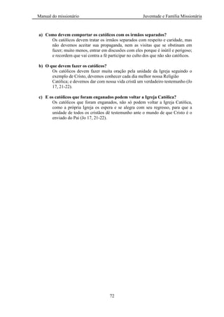 Manual do missionário Juventude e Família Missionária
72
a) Como devem comportar os católicos com os irmãos separados?
Os católicos devem tratar os irmãos separados com respeito e caridade, mas
não devemos aceitar sua propaganda, nem as visitas que se obstinam em
fazer; muito menos, entrar em discusões com eles porque é inútil e perigoso;
e recordem que vai contra a fé participar no culto dos que não são católicos.
b) O que devem fazer os católicos?
Os católicos devem fazer muita oração pela unidade da Igreja seguindo o
exemplo de Cristo, devemos conhecer cada dia melhor nossa Religião
Católica; e devemos dar com nossa vida cristã um verdadeiro testemunho (Jo
17, 21-22).
c) E os católicos que foram enganados podem voltar a Igreja Católica?
Os católicos que foram enganados, não só podem voltar a Igreja Católica,
como a própria Igreja os espera e se alegra com seu regresso, para que a
unidade de todos os cristãos dê testemunho ante o mundo de que Cristo é o
enviado do Pai (Jo 17, 21-22).
 