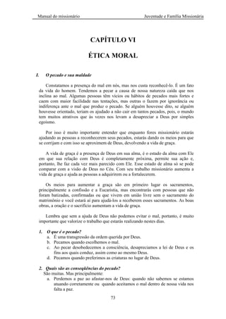 Manual do missionário Juventude e Família Missionária
73
CAPÍTULO VI
ÉTICA MORAL
I. O pecado e sua maldade
Constatamos a presença do mal em nós, mas nos custa reconhecê-lo. É um fato
da vida do homem. Tendemos a pecar a causa de nossa natureza caída que nos
inclina ao mal. Algumas pessoas têm vícios ou hábitos de pecados mais fortes e
caem com maior facilidade nas tentações, mas outras o fazem por ignorância ou
indiferença ante o mal que produz o pecado. Se alguém houvesse dito, se alguém
houvesse orientado, teriam os ajudado a não cair em tantos pecados, pois, o mundo
tem muitos atrativos que às vezes nos levam a desapreciar a Deus por simples
egoísmo.
Por isso é muito importante entender que enquanto fores missionário estarás
ajudando as pessoas a reconhecerem seus pecados, estarás dando os meios para que
se corrijam e com isso se aproximem de Deus, devolvendo a vida de graça.
A vida de graça é a presença de Deus em sua alma, é o estado da alma com Ele
em que sua relação com Deus é completamente próxima, permite sua ação e,
portanto, lhe faz cada vez mais parecido com Ele. Esse estado de alma só se pode
comparar com a visão de Deus no Céu. Com seu trabalho missionário aumenta a
vida de graça e ajuda as pessoas a adquirirem ou a fortalecerem.
Os meios para aumentar a graça são em primeiro lugar os sacramentos,
principalmente a confissão e a Eucaristia, mas encontrarás com pessoas que não
foram batizadas, confirmadas ou que vivem em união livre sem o sacramento do
matrimônio e você estará aí para ajudá-los a receberem esses sacramentos. As boas
obras, a oração e o sacrifício aumentam a vida de graça.
Lembra que sem a ajuda de Deus não podemos evitar o mal, portanto, é muito
importante que valorize o trabalho que estarás realizando nestes dias.
1. O que é o pecado?
a. É uma transgressão da ordem querida por Deus.
b. Pecamos quando escolhemos o mal.
c. Ao pecar desobedecemos a consciência, desapreciamos a lei de Deus e os
fins aos quais conduz, assim como ao mesmo Deus.
d. Pecamos quando preferimos as criaturas no lugar de Deus.
2. Quais são as conseqüências do pecado?
São muitas. Mas principalmente:
a. Perdemos a paz ao afastar-nos de Deus: quando não sabemos se estamos
atuando corretamente ou quando aceitamos o mal dentro de nossa vida nos
falta a paz.
 