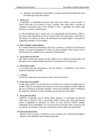 Manual do missionário Juventude e Família Missionária
74
b. Sentimos uma profunda insatisfação: as coisas materiais não podem dar uma
felicidade que dure para sempre.
3. Santo, eu?
A santidade é a finalidade da moral cristã. Deus nos chama a sermos santos. A
moral cristã não só se enfoca a evitar o pecado, mas sobre tudo, a dar-nos as
condições necessárias para viver fazendo o bem e aspirando aos ideais mais
elevados, vivendo a vida de graça.
A vida moralmente boa é aquela que vive respondendo positivamente a Deus e
tem como ideal identificar-se com a vida de Cristo. Por outra parte, sendo Deus o
fim último do homem, só uma vida moralmente boa pode ajudar a consegui-lo.
Ajuda-lhe, portanto, a viver melhor.
4. Sem caridade, nada podemos.
É a virtude rainha do cristianismo, nela está a essência e o núcleo do cristianismo
porque é o centro da pregação de Cristo, seu único mandato. Não se pode viver a
moral cristã sem caridade, pois é esquecer o fundamental.
5. Os pecados de omissão.
São todas as faltas que nascem de não cumprir com as obras de misericórdia e de
não aproveitar as oportunidades que Deus nos dá para servir ao próximo.
6. O pecado do ódio.
É o pecado pelo que desejamos o mal aos demais. A maldição é uma forma
expressa de pecado e de ódio.
7. A inveja.
Consiste em não gostar ou entristecer ante o bem do próximo.
8. O pecado do escândalo
É toda ação, palavra ou omissão que se converte em ocasião de pecado para os
demais. Trata-se de qualquer provocação ao mal ou de qualquer exemplo negativo
que leva o próximo ao pecado. Quando caímos neste pecado, temos a obrigação
de repará-lo e eliminar os maus exemplos que possam ter ocasionado.
9. O pecado da crítica
Também é conhecido como a morte moral, porque é o assassinato da fama do
outro ante os demais. Este é um pecado muito extenso que atenta gravemente
contra a dignidade do próximo. A crítica em suas diversas formas: calúnia,
difamação, juízos infundados, etc. Cria um muro de divisão entre as pessoas que
escutaram e o criticado. Ante isto o cristão deve buscar falar bem dos demais.
10. O pecado da mentira
Mentir é dizer ou fazer o contrário do que se pensa com a intenção de enganar.
Mentir é uma falsidade intencionada ou querida.
 