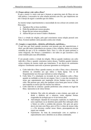 Manual do missionário Juventude e Família Missionária
75
11. Porque adorar e dar culto a Deus?
Já que a moral é o meio com que o homem se aproxima mais de Deus em sua
vida prática, é necessário ter uma relação próxima com Ele, que impulsione em
nós o desejo de seguir o caminho que nos indica.
Ao mesmo tempo experimentemos a necessidade de nos colocar em contato com
Deus para:
a. Agradecer-lhe os bens recebidos
b. Pedir-lhe perdão por nossos pecados.
c. Rogar-lhe por nossas necessidades.
d. Adorar-lhe por ser nosso Criador e Redentor.
Esta é a virtude de religião, pela qual exercitamos nossa relação pessoal com
Deus. Existem também vários pecados contra esta virtude.
12. A magia e a superstição... idolatria, adivinhação, espiritismo,...
O que tens que fazer quando encontrar com pessoas que são supersticiosas, é
dizer, que dão maior importância em crenças e ritos, religiões, deuses ou crenças
estranhas do que a fé no verdadeiro Deus. Este é o caso de quem pertence a
seitas religiosas, dos bruxos e curandeiros e de todos os que recorrem a eles
como remédio para suas dificuldades.
É um pecado contra a virtude da religião. Dão-se quando rendemos um culto
indevido a Deus e quando veneramos outros deuses. Também quando tratamos
certas criaturas do mesmo modo que trataríamos. É um desvio do sentimento
religioso. Geralmente caem nele as pessoas ignorantes ou irreligiosas.
a. Culto indevido a Deus: quando usamos, no culto a Deus, ritos e elementos
distintos ou estranhos aos que indica a Santa Igreja. Isto se dá
frequentemente nos ritos que realizam as seitas religiosas.
b. Culto falso: É a simulação ou invenção de um verdadeiro culto a Deus
quando na realidade se trata de um engano. Este é o caso das inumeráveis
seitas que supostamente por inspiração divina fundam novos tipos de
culto. São pessoas que, para elas qualquer coisa basta para louvar a Deus
sem respeitar os meios que Ele mesmo nos indicou.
c. Culto indevido às criaturas: quando preferimos uma criatura no lugar de
Deus. Apresenta-se de várias formas:
Idolatria: Dar culto de adoração a uma criatura, que pode ser
desde o dinheiro até a natureza, como algumas formas
exageradas de ecologia que se vê em nossos dias.
Adivinhação: Quando há invocações explícitas ou implícitas a
seres espirituais ou ao demônio para pedir-lhes indicação sobre
o futuro ou sobre a conduta das pessoas. Isto gera um grave
desvio do trato com Deus, pois só Ele é o dono de nossas vidas
e a Ele devemos confiar nosso futuro, preocupando-nos de
seguir sua vontade.
Espiritismo: Se trata da comunicação com os espíritos e
especialmente com o demônio ou as almas condenadas.
 