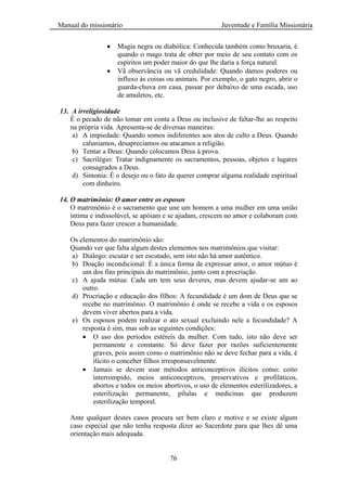 Manual do missionário Juventude e Família Missionária
76
Magia negra ou diabólica: Conhecida também como bruxaria, é
quando o mago trata de obter por meio de seu contato com os
espíritos um poder maior do que lhe daria a força natural.
Vã observância ou vã credulidade: Quando damos poderes ou
influxo às coisas ou animais. Por exemplo, o gato negro, abrir o
guarda-chuva em casa, passar por debaixo de uma escada, uso
de amuletos, etc.
13. A irreligiosidade
É o pecado de não tomar em conta a Deus ou inclusive de faltar-lhe ao respeito
na própria vida. Apresenta-se de diversas maneiras:
a) A impiedade: Quando somos indiferentes aos atos de culto a Deus. Quando
caluniamos, desapreciamos ou atacamos a religião.
b) Tentar a Deus: Quando colocamos Deus à prova.
c) Sacrilégio: Tratar indignamente os sacramentos, pessoas, objetos e lugares
consagrados a Deus.
d) Simonia: É o desejo ou o fato de querer comprar alguma realidade espiritual
com dinheiro.
14. O matrimônio: O amor entre os esposos
O matrimônio é o sacramento que une um homem a uma mulher em uma união
íntima e indissolúvel, se apóiam e se ajudam, crescem no amor e colaboram com
Deus para fazer crescer a humanidade.
Os elementos do matrimônio são:
Quando ver que falta algum destes elementos nos matrimônios que visitar:
a) Diálogo: escutar e ser escutado, sem isto não há amor autêntico.
b) Doação incondicional: É a única forma de expressar amor, o amor mútuo é
um dos fins principais do matrimônio, junto com a procriação.
c) A ajuda mútua: Cada um tem seus deveres, mas devem ajudar-se um ao
outro.
d) Procriação e educação dos filhos: A fecundidade é um dom de Deus que se
recebe no matrimônio. O matrimônio é onde se recebe a vida e os esposos
devem viver abertos para a vida.
e) Os esposos podem realizar o ato sexual excluindo nele a fecundidade? A
resposta é sim, mas sob as seguintes condições:
O uso dos períodos estéreis da mulher. Com tudo, isto não deve ser
permanente e constante. Só deve fazer por razões suficientemente
graves, pois assim como o matrimônio não se deve fechar para a vida, é
ilícito o conceber filhos irresponsavelmente.
Jamais se devem usar métodos anticonceptivos ilícitos como: coito
interrompido, meios anticonceptivos, preservativos e profiláticos,
abortos e todos os meios abortivos, o uso de elementos esterilizadores, a
esterilização permanente, pílulas e medicinas que produzem
esterilização temporal.
Ante qualquer destes casos procura ser bem claro e motive e se existe algum
caso especial que não tenha resposta dizer ao Sacerdote para que lhes dê uma
orientação mais adequada.
 