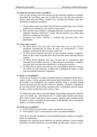 Manual do missionário Juventude e Família Missionária
77
15. Como devem tratar os pais seus filhos?
Pode ser que encontre com casos de pais que por descuido, preguiça ou trabalho
descuidam de seus filhos, para isso recorda-lhes que estes são seus principais
deveres para com seus filhos. Também deve recordar das famílias cujos pais
maltratam ou exploram seus filhos.
a. Os pais devem amar seus filhos. Devem buscar o melhor para eles, evitando
golpeá-los ou maltratá-los com ofensas e maus tratos.
b. Deve dar-lhes uma completa e adequada educação. Cuidar de sua formação
espiritual, humana, intelectual e social. Devem preparar seus filhos para
enfrentar o mundo que lhe espera.
c. Assegurar seu futuro: Dar-lhes o sustento que precisam para viver
dignamente.
16. Como tratar os pais?
a. Os filhos devem amar seus pais. Este amor para com os pais deve-se
manifestar externamente na forma de trato, em esculachar-los e evitar
qualquer sentimento de ódio ou rancor contra eles.
b. Os filhos devem respeitar seus pais. Os pais merecem sempre o respeito e
nunca se deve sentir vergonha deles, nem fazer-lhes sentir mal pela falta de
respeito.
c. Os filhos devem obedecer seus pais. Os pais são os responsáveis pela
educação de seus filhos, por isso, os filhos devem-se acostumar a obedecer
seus pais, pois estes tem mais experiência e só buscam seu melhor.
d. Os filhos devem ajudar seus pais em suas necessidades: Quando os pais já
são velhos ou estão enfermos, os filhos tem a obrigação de cuidar e cobrir
suas necessidades materiais e espirituais.
17. O que é a sexualidade?
O sexo no ser humano só se pode considerar dentro da inseparável união entre o
corpo e a alma. A alma, que guia todas nossas ações conscientes e livres através
da vontade e da inteligência, tem também domínio sobre a atividade sexual
(exceto nas ações que são um puro reflexo) e, portanto, o homem é responsável
de seus atos sexuais. Desta forma, demonstra que a sexualidade entra no campo
do ético, é dizer, da distinção entre o bom e o mal.
A vontade tem poder sobre nossa afetividade, emotividade, sentimentos, ânsia de
amar e ser amado que todo homem tem. A vontade pode orientar estas forças
para o bem ou para o mal, para o amor ou para o egoísmo, para a simples busca
de prazer ou para a formação de uma família. A sexualidade está em função da
família e a ela deve orientar-se.
18. Os fins da sexualidade?
a. O fim biológico ou pro criativo: que é a geração de novos seres.
b. O fim unitivo: que é o crescimento no amor e na mútua fidelidade.
Estes são os dois fins inseparáveis da sexualidade humana e ambos se cumprem
dentro do matrimônio.
Quaisquer dos seguintes casos implicam um pecado, portanto, convém quando
identificar um destes problemas na comunidade que lhe toque visite-os e veja o
 