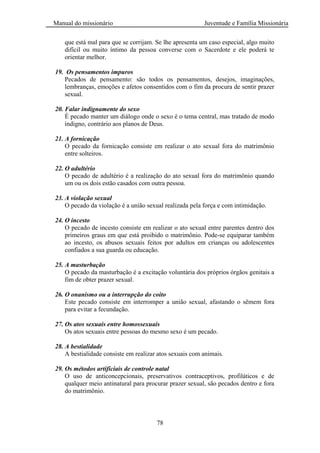 Manual do missionário Juventude e Família Missionária
78
que está mal para que se corrijam. Se lhe apresenta um caso especial, algo muito
difícil ou muito íntimo da pessoa converse com o Sacerdote e ele poderá te
orientar melhor.
19. Os pensamentos impuros
Pecados de pensamento: são todos os pensamentos, desejos, imaginações,
lembranças, emoções e afetos consentidos com o fim da procura de sentir prazer
sexual.
20. Falar indignamente do sexo
É pecado manter um diálogo onde o sexo é o tema central, mas tratado de modo
indigno, contrário aos planos de Deus.
21. A fornicação
O pecado da fornicação consiste em realizar o ato sexual fora do matrimônio
entre solteiros.
22. O adultério
O pecado de adultério é a realização do ato sexual fora do matrimônio quando
um ou os dois estão casados com outra pessoa.
23. A violação sexual
O pecado da violação é a união sexual realizada pela força e com intimidação.
24. O incesto
O pecado de incesto consiste em realizar o ato sexual entre parentes dentro dos
primeiros graus em que está proibido o matrimônio. Pode-se equiparar também
ao incesto, os abusos sexuais feitos por adultos em crianças ou adolescentes
confiados a sua guarda ou educação.
25. A masturbação
O pecado da masturbação é a excitação voluntária dos próprios órgãos genitais a
fim de obter prazer sexual.
26. O onanismo ou a interrupção do coito
Este pecado consiste em interromper a união sexual, afastando o sêmem fora
para evitar a fecundação.
27. Os atos sexuais entre homossexuais
Os atos sexuais entre pessoas do mesmo sexo é um pecado.
28. A bestialidade
A bestialidade consiste em realizar atos sexuais com animais.
29. Os métodos artificiais de controle natal
O uso de anticoncepcionais, preservativos contraceptivos, profiláticos e de
qualquer meio antinatural para procurar prazer sexual, são pecados dentro e fora
do matrimônio.
 