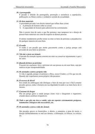 Manual do missionário Juventude e Família Missionária
79
30. A pornografia
É pecado a difusão da pornografia, promoção e assistência a espetáculos,
publicações ou filmes contra o verdadeiro sentido da sexualidade.
31. Os bens materiais
A prioridade privada é um direito natural que reflete duas coisas:
a. A primazia do homem sobre as coisas.
b. A capacidade do homem para administrá-las corretamente.
Não é correto tirar do outro o que lhe pertence, mas tampouco ter o desejo de
possuir bens materiais em cima do respeito às demais pessoas.
O sétimo mandamento proíbe tomar ou reter os bens do próximo e prejudicá-los
de qualquer maneira em seus bens.
32. O roubo
O roubo é um pecado que atenta gravemente contra a justiça porque está
privando de seus bens ao próximo.
33. Não dar o justo aos demais
O pecado da retenção injusta consiste em reter ou conservar injustamente o que é
do outro.
34. Quando ferimos ao próximo
Consiste em machucar, ferir o próximo em sua pessoa ou em seus bens, seja por
malícia ou por irresponsabilidade.
35. Os atentados contra a própria vida
A vida é sagrada, porque só pertence a Deus, nosso Criador, e é Ele que nos dá.
Quando não respeitamos nossa própria vida pecamos.
36. O excesso de álcool
Em estado de embriaguez não distingue o bom do mau por isso é fácil cometer
pecados graves, reduz o homem em sua dignidade levando-o ao mais baixo de si
mesmo.
37. Consumo de drogas
Põe em perigo grave a saúde porque criam vício e desgastam o organismo,
criando danos cerebrais irreparáveis.
38. Tudo o que põe em risco a saúde, seja em esportes extremamente perigosos,
tratamentos cirúrgicos não necessários, etc.
39. Os atentados contra a vida dos demais
São pecados graves os homicídios, o aborto, a eutanásia, a pena de morte, o
desejar deliberadamente os mal aos demais, a difamação, as fofocas, as críticas,
etc.
 