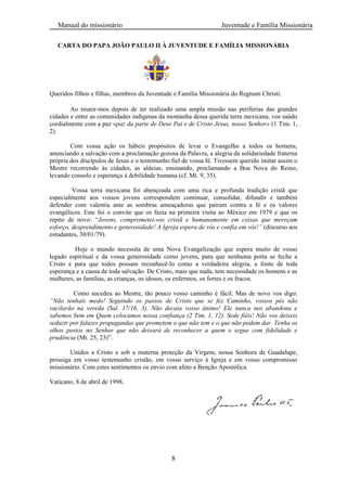 Manual do missionário Juventude e Família Missionária
8
CARTA DO PAPA JOÃO PAULO II À JUVENTUDE E FAMÍLIA MISSIONÁRIA
Queridos filhos e filhas, membros da Juventude e Família Missionária do Regnum Christi:
Ao reunir-mos depois de ter realizado uma ampla missão nas periferias das grandes
cidades e entre as comunidades indígenas da montanha dessa querida terra mexicana, vos saúdo
cordialmente com a paz «paz da parte de Deus Pai e de Cristo Jesus, nosso Senhor» (1 Tim. 1,
2).
Com vossa ação os hábeis propósitos de levar o Evangelho a todos os homens,
anunciando a salvação com a proclamação gozosa da Palavra, a alegria da solidariedade fraterna
própria dos discípulos de Jesus e o testemunho fiel de vossa fé. Tivessem querido imitar assim o
Mestre recorrendo às cidades, as aldeias, ensinando, proclamando a Boa Nova do Reino,
levando consolo e esperança à debilidade humana (cf. Mt. 9, 35).
Vossa terra mexicana foi abençoada com uma rica e profunda tradição cristã que
especialmente aos vossos jovens correspondem continuar, consolidar, difundir e também
defender com valentia ante as sombras ameaçadoras que pairam contra a fé e os valores
evangélicos. Este foi o convite que os fazia na primeira visita ao México em 1979 e que os
repito de novo: ―Jovens, comprometei-vos cristã e humanamente em coisas que mereçam
esforço, desprendimento e generosidade! A Igreja espera de vós e confia em vós!” (discurso aos
estudantes, 30/01/79).
Hoje o mundo necessita de uma Nova Evangelização que espera muito de vosso
legado espiritual e da vossa generosidade como jovens, para que nenhuma porta se feche a
Cristo e para que todos possam reconhecê-lo como a verdadeira alegria, a fonte de toda
esperança e a causa de toda salvação. De Cristo, mais que nada, tem necessidade os homens e as
mulheres, as famílias, as crianças, os idosos, os enfermos, os fortes e os fracos.
Como sucedeu ao Mestre, tão pouco vosso caminho é fácil. Mas de novo vos digo:
“Não tenhais medo! Seguindo os passos de Cristo que se fez Caminho, vossos pés não
vacilarão na vereda (Sal. 17/16, 3). Não decaia vosso ânimo! Ele nunca nos abandona e
sabemos bem em Quem colocamos nossa confiança (2 Tim. 1, 12). Sede fiéis! Não vos deixeis
seduzir por falazes propagandas que prometem o que não tem e o que não podem dar. Tenha os
olhos postos no Senhor que não deixará de reconhecer a quem o segue com fidelidade e
prudência (Mt. 25, 23)‖.
Unidos a Cristo e sob a materna proteção da Virgem, nossa Senhora de Guadalupe,
prossiga em vosso testemunho cristão, em vosso serviço à Igreja e em vosso compromisso
missionário. Com estes sentimentos os envio com afeto a Benção Apostólica.
Vaticano, 8 de abril de 1998.
 