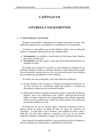 Manual do missionário Juventude e Família Missionária
80
CAPÍTULO VII
LITURGIA E SACRAMENTOS
1. A vivência litúrgica e sacramental
Devemos compreender a importância da liturgia como parte de nossa vida,
dando-lhe o lugar que lhes corresponde aos sacramentais e aos sacramentos.
A liturgia é o culto público que os fiéis tributam a Deus. Tem sua dimensão
humana e a dimensão sobrenatural, por isso, podemos dizer:
a) Sacramentais: nos acolhem a misericórdia de Deus (água benta, bênçãos,
procissões, novenas, etc.)
b) Sacramentos: nos dão a graça, é dizer que através dele permanecemos em
amizade com Deus.
Na liturgia nossa atitude de vida deve ser uma abertura ou imitação do que
chamamos mistérios cristãos ou mistérios salvíficos, é dizer imitar Cristo a partir
de sua Encarnação, durante toda sua vida e até sua Ressurreição. Estes mistérios
são os mesmos que recordamos ao rezar o Rosário.
Os cristãos são uma comunidade e nela vêem diferentes tendências:
a) Os que rejeitam o culto em geral e a liturgia sacramental em particular, ou
seja não recorrem aos sacramentos, alguns por orgulho e a maioria por
desconhecer a riqueza que um sacramento contém.
b) Outros pelo contrário exageram as posturas, gestos e expressões externas da
liturgia e são os que conhecemos como ―chatos‖, ainda que não devemos
julgar, em alguns momentos não compreendemos estas atitudes exageradas
externas que nos podem levar a burlar-nos destas pessoas, sem pensar que
nós mesmos podemos cair nele.
O homem por ser um ser social é capaz e necessita comunicar-se com os
demais, através de gestos: um aperto de mão, um beijo, etc., palavras, um
―desculpa‖... A razão disto é que o homem é uma unidade de corpo e alma e
então por meio do corpo expressa e comunica o que leva em seu interior:
propósitos, intenções, sentimentos e desejos, sua vida e experiências pessoais.
Jesus expressa com gestos simbólicos o que quer para que todos os homens se
salvem e cheguem ao conhecimento e a plenitude do culto divino.
 
