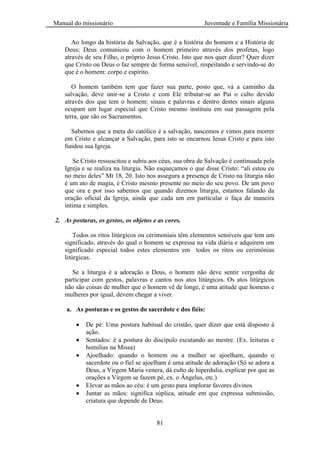 Manual do missionário Juventude e Família Missionária
81
Ao longo da história da Salvação, que é a história do homem e a História de
Deus; Deus comunicou com o homem primeiro através dos profetas, logo
através de seu Filho, o próprio Jesus Cristo. Isto que nos quer dizer? Quer dizer
que Cristo ou Deus o faz sempre de forma sensível, respeitando e servindo-se do
que é o homem: corpo e espírito.
O homem também tem que fazer sua parte, posto que, vá a caminho da
salvação, deve unir-se a Cristo e com Ele tributar-se ao Pai o culto devido
através dos que tem o homem: sinais e palavras e dentro destes sinais alguns
ocupam um lugar especial que Cristo mesmo instituiu em sua passagem pela
terra, que são os Sacramentos.
Sabemos que a meta do católico é a salvação, nascemos e vimos para morrer
em Cristo e alcançar a Salvação, para isto se encarnou Jesus Cristo e para isto
fundou sua Igreja.
Se Cristo ressuscitou e subiu aos céus, sua obra de Salvação é continuada pela
Igreja e se realiza na liturgia. Não esqueçamos o que disse Cristo: ―ali estou eu
no meio deles‖ Mt 18, 20. Isto nos assegura a presença de Cristo na liturgia não
é um ato de magia, é Cristo mesmo presente no meio do seu povo. De um povo
que ora e por isso sabemos que quando dizemos liturgia, estamos falando da
oração oficial da Igreja, ainda que cada um em particular o faça de maneira
íntima e simples.
2. As posturas, os gestos, os objetos e as cores.
Todos os ritos litúrgicos ou cerimoniais têm elementos sensíveis que tem um
significado, através do qual o homem se expressa na vida diária e adquirem um
significado especial todos estes elementos em todos os ritos ou cerimônias
litúrgicas.
Se a liturgia é a adoração a Deus, o homem não deve sentir vergonha de
participar com gestos, palavras e cantos nos atos litúrgicos. Os atos litúrgicos
não são coisas de mulher que o homem vê de longe, é uma atitude que homens e
mulheres por igual, devem chegar a viver.
a. As posturas e os gestos do sacerdote e dos fiéis:
De pé: Uma postura habitual do cristão, quer dizer que está disposto à
ação.
Sentados: é a postura do discípulo escutando ao mestre. (Ex. leituras e
homilias na Missa)
Ajoelhado: quando o homem ou a mulher se ajoelham, quando o
sacerdote ou o fiel se ajoelham é uma atitude de adoração (Só se adora a
Deus, a Virgem Maria venera, dá culto de hiperdulia, explicar por que as
orações a Virgem se fazem pé, ex. o Ângelus, etc.)
Elevar as mãos ao céu: é um gesto para implorar favores divinos
Juntar as mãos: significa súplica, atitude em que expressa submissão,
criatura que depende de Deus.
 