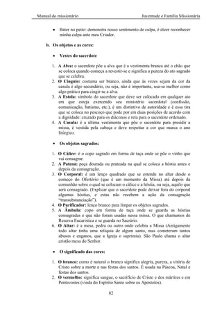 Manual do missionário Juventude e Família Missionária
82
Bater no peito: demonstra nosso sentimento de culpa, é dizer reconhecer
minha culpa ante meu Criador.
b. Os objetos e as cores:
Vestes do sacerdote
1. A Alva: o sacerdote põe a alva que é a vestimenta branca até o chão que
se coloca quando começa a revestir-se e significa a pureza do ato sagrado
que se celebra.
2. O Cíngulo: costuma ser branco, ainda que às vezes sejam da cor da
casula é algo secundário, ou seja, não é importante, usa-se melhor como
algo prático para cingir-se a alva.
3. A Estola: símbolo do sacerdote que deve ser colocado em qualquer ato
em que esteja exercendo seu ministério sacerdotal (confissão,
comunicação, batismo, etc.), é um distintivo de autoridade e é essa tira
que se coloca no pescoço que pode por em duas posições de acordo com
a dignidade: cruzado para os diáconos e reta para o sacerdote ordenado.
4. A Casula: é a última vestimenta que põe o sacerdote para presidir a
missa, é vestida pela cabeça e deve respeitar a cor que marca o ano
litúrgico.
Os objetos sagrados:
1. O Cálice: é o copo sagrado em forma de taça onde se põe o vinho que
vai consagrar.
2. A Patena: peça dourada ou prateada na qual se coloca a hóstia antes e
depois da consagração.
3. O Corporal: é um lenço quadrado que se estende no altar desde o
começo do Ofertório (que é um momento da Missa) até depois da
comunhão sobre o qual se colocam o cálice e a hóstia, ou seja, aquilo que
será consagrado. (Explicar que o sacerdote pode deixar fora do corporal
algumas hóstias, e estas não recebem a ação da consagração
―transubstanciação‖).
4. O Purificador: lenço branco para limpar os objetos sagrados.
5. A Âmbula: copo em forma de taça onde se guarda as hóstias
consagradas e que não foram usadas nessa missa. O que chamamos de
Reserva Eucarística e se guarda no Sacrário.
6. O Altar: é a mesa, pedra ou outro onde celebra a Missa (Antigamente
todo altar tinha uma relíquia de algum santo, mas cometeram tantos
abusos e enganos, que a Igreja o suprimiu). São Paulo chama o altar
cristão mesa do Senhor.
O significado das cores:
1. O branco: como é natural o branco significa alegria, pureza, a vitória de
Cristo sobre a morte e nas festas dos santos. É usada na Páscoa, Natal e
festas dos santos.
2. O vermelho: significa sangue, o sacrifício de Cristo e dos mártires e em
Pentecostes (vinda do Espírito Santo sobre os Apóstolos).
 