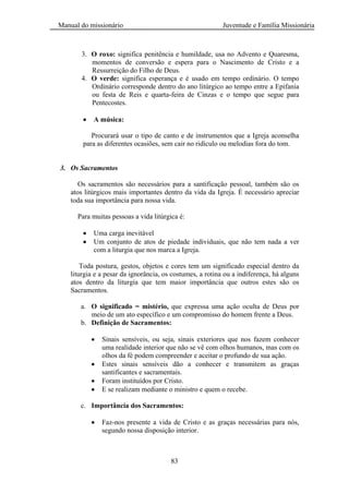Manual do missionário Juventude e Família Missionária
83
3. O roxo: significa penitência e humildade, usa no Advento e Quaresma,
momentos de conversão e espera para o Nascimento de Cristo e a
Ressurreição do Filho de Deus.
4. O verde: significa esperança e é usado em tempo ordinário. O tempo
Ordinário corresponde dentro do ano litúrgico ao tempo entre a Epifania
ou festa de Reis e quarta-feira de Cinzas e o tempo que segue para
Pentecostes.
A música:
Procurará usar o tipo de canto e de instrumentos que a Igreja aconselha
para as diferentes ocasiões, sem cair no ridículo ou melodias fora do tom.
3. Os Sacramentos
Os sacramentos são necessários para a santificação pessoal, também são os
atos litúrgicos mais importantes dentro da vida da Igreja. É necessário apreciar
toda sua importância para nossa vida.
Para muitas pessoas a vida litúrgica é:
Uma carga inevitável
Um conjunto de atos de piedade individuais, que não tem nada a ver
com a liturgia que nos marca a Igreja.
Toda postura, gestos, objetos e cores tem um significado especial dentro da
liturgia e a pesar da ignorância, os costumes, a rotina ou a indiferença, há alguns
atos dentro da liturgia que tem maior importância que outros estes são os
Sacramentos.
a. O significado = mistério, que expressa uma ação oculta de Deus por
meio de um ato específico e um compromisso do homem frente a Deus.
b. Definição de Sacramentos:
Sinais sensíveis, ou seja, sinais exteriores que nos fazem conhecer
uma realidade interior que não se vê com olhos humanos, mas com os
olhos da fé podem compreender e aceitar o profundo de sua ação.
Estes sinais sensíveis dão a conhecer e transmitem as graças
santificantes e sacramentais.
Foram instituídos por Cristo.
E se realizam mediante o ministro e quem o recebe.
c. Importância dos Sacramentos:
Faz-nos presente a vida de Cristo e as graças necessárias para nós,
segundo nossa disposição interior.
 