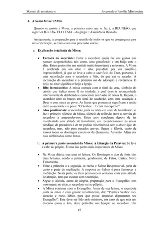 Manual do missionário Juventude e Família Missionária
87
4. A Santa Missa: O Rito
Quando se assiste a Missa, a primeira coisa que se faz é, a REUNIÃO, que
significa IGREJA- ECCLESIA – do grego = Assembléia Reunida.
Antigamente, a preparação para a reunião de todos os que se congregava para
uma celebração, se fazia com uma procissão solene.
a. Explicação detalhada da Missa:
Entrada do sacerdote: Entra o sacerdote quem faz uns gestos que
passam despercebidos; tais como, uma genuflexão e um beijo ante o
altar. Estes gestos têm um sentido muito importante e relevante. A Missa
é celebrada em um altar = alto, presidido por um crucifixo
imprescindível, já que se leva a cabo o sacrifício da Cruz, portanto, é
uma recordação para o sacerdote e fiéis, do que vai se suceder. A
inclinação do sacerdote é o primeiro ato de adoração e reverência. O
beijo no altar significa o beijo a Igreja.
Rito introdutório: A missa começa com o sinal da cruz, símbolo do
cristão que indica nossa fé na trindade, a qual deve ir acompanhada
internamente da deliberada e consciente confissão de nossa fé. Depois, o
sacerdote abre os braços em sinal de saudação, com uma saudação a
Deus e com outra ao povo. As frases que pronuncia significam a união
entre o sacerdote e o povo: ―O Senhor... E com teu espírito‖.
Atos penitenciais: o sacerdote junta as mãos em sinal de humildade, se
faz o primeiro silêncio da Missa, silêncio de reflexão entre o convite do
sacerdote a arrepender-nos. Estes atos concluem depois de ter
manifestado uma atitude de humildade, um reconhecimento de nossa
condição de pecadores e de ter pedido misericórdia com a absolvição do
sacerdote, mas, não para pecados graves. Segue o Glória, canto de
louvor todos os domingos exceto os da Quaresma, Advento. Além dos
dias sublinhados como festas.
1. A primeira parte essencial da Missa: A Liturgia da Palavra: Se leva
a cabo no púlpito. É uma das partes mais importantes da Missa.
Na Missa diária, tem uma só leitura. Os Domingos e dias de festa têm
duas leituras, sendo a primeira, geralmente, de Fatos, Cartas, Novo
Testamento.
Entre a primeira e a segunda, se recita o Salmo Responsorial, parte de
canto e parte de meditação. A resposta ao Salmo é para favorecer a
meditação. Nesta parte, os fiéis permanecem sentados com uma atitude
de atenção, tem que escutar com veneração.
Segue o Aleluia, canto de alegria, preparação para o Evangelho; tem
movimento no altar, o sacerdote vai ao púlpito.
A Missa continua com o Evangelho. Antes de sua leitura, o sacerdote
junta as mãos e com grande recolhimento, diz: ―Purifica Senhor meu
coração e meus lábios para que possa anunciar dignamente teu
Evangelho‖. Este deve ser lido pelo ministro, em caso de que seja um
diácono quem o leia, deve pedir-lhe sua benção ao sacerdote. Um
 