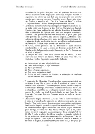 Manual do missionário Juventude e Família Missionária
88
sacerdote não lhe pede a benção a outro, só ao Bispo. Escuta-se com
atenção e com as devidas disposições: humildade, atenção e piedade, se
depositarão no interior de cada fiel, uma nova semente, sem importar
quantas vezes escutou o mesmo Evangelho, sempre haverá algo novo.
Ao finalizar o sacerdote diz: ―Esta é a Palavra de Deus‖ e beija o
Evangelho dizendo: ―Por ter lido se purifiquem nossos pecados‖.
A Homilia, momento muito importante para a vida prática dos fiéis; não
se pode omitir em domingos e dias festivos. Na leitura da Sagrada
Escritura, fala Deus; na Homilia, fala a Igreja, depositária da Revelação,
com a assistência do Espírito Santo para que interprete retamente a
Escritura. Tem que escutar com uma atitude ativa o que a Igreja quer
dizer por meio do sacerdote, não tem que julgá-lo. A Homilia é uma
catequese, não deve falar de outros temas que não sejam referentes a fá e
a salvação. Se não tem homilia, deve ter um silêncio meditativo depois
do Evangelho. O Bispo prega sentado com báculo e mitra.
O Credo, nossa profissão de fé. Professam-se doze artículos,
manifestando a fé em Deus, só se reza em domingos e dias festivos. No
Natal e no dia da Encarnação, se ajoelha quando se diz: ―... Se encarnou
de Maria, a Virgem‖.
A Oração dos fiéis: Todas estas orações são de petição. Os fiéis
oferecem suas petições ao Senhor. Podem se feitas pelos fiéis. Sua
finalidade é pedir a Deus pelas necessidades da Igreja:
a) Uma deve ser por toda a Igreja Universal.
b) Outra pela hierarquia, o Papa e os Bispos.
c) Pelos governantes.
d) Pelos pobres e necessitados.
e) Pela Igreja particular ou local.
f) Podem ter mais, mas não em demasia. A introdução e a conclusão
devem ser feitas pelo sacerdote.
A preparação das Oferendas: É levado ao altar, o mais conveniente é que
os fiéis os levem. São o vinho e o pão. É recolhida a esmola, a qual
também é uma oferenda. O sacerdote prepara o altar, estende o corporal,
se tem cálice o destampa. O sacerdote recebe as oferendas do povo. Com
as oferendas, a assembléia não só oferece o material, mas que simboliza a
entrega do cristão, sua total disponibilidade ao que Deus lhe tem
destacado. Entrega os dons que Deus deu a cada um, tudo se coloca a
disposição.
Oferecimento do pão e do vinho: O pão e o vinho se oferecem separados.
O vinho é preparado pelo sacerdote que adiciona umas gotas de água
dizendo: ―Que assim como a água se mistura com o vinho, participemos
da divindade Daquele, que quis compartilhar nossa humanidade‖. Existe
um simbolismo entre o pão e o trabalho, além de que, no pão tem muitos
grãos de trigo. E como disse São Paulo: ―Porque o pão é um, somos
muitos em um só corpo, pois todos participamos desse único pão‖ (1 Cor
10, 17). O vinho se obtém da videira, pisando e repisando, símbolo de
dor, de sofrimento e se oferece para convertê-lo no Sangue de Cristo por
desejo de expiação. Com o pão e o vinho se oferece o trabalho, o
descanso, as alegrias, as contrariedades; mas sobre tudo, o desejo de que
 