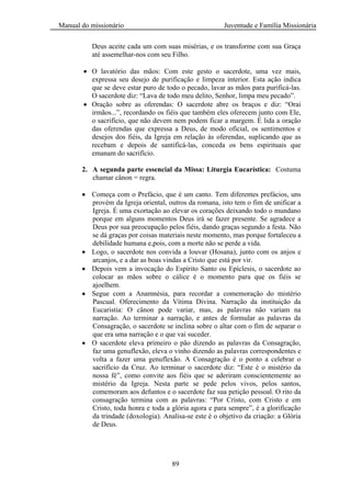 Manual do missionário Juventude e Família Missionária
89
Deus aceite cada um com suas misérias, e os transforme com sua Graça
até assemelhar-nos com seu Filho.
O lavatório das mãos: Com este gesto o sacerdote, uma vez mais,
expressa seu desejo de purificação e limpeza interior. Esta ação indica
que se deve estar puro de todo o pecado, lavar as mãos para purificá-las.
O sacerdote diz: ―Lava de todo meu delito, Senhor, limpa meu pecado‖.
Oração sobre as oferendas: O sacerdote abre os braços e diz: ―Orai
irmãos...‖, recordando os fiéis que também eles oferecem junto com Ele,
o sacrifício, que não devem nem podem ficar a margem. É lida a oração
das oferendas que expressa a Deus, de modo oficial, os sentimentos e
desejos dos fiéis, da Igreja em relação às oferendas, suplicando que as
recebam e depois de santificá-las, conceda os bens espirituais que
emanam do sacrifício.
2. A segunda parte essencial da Missa: Liturgia Eucarística: Costuma
chamar cânon = regra.
Começa com o Prefácio, que é um canto. Tem diferentes prefácios, uns
provém da Igreja oriental, outros da romana, isto tem o fim de unificar a
Igreja. É uma exortação ao elevar os corações deixando todo o mundano
porque em alguns momentos Deus irá se fazer presente. Se agradece a
Deus por sua preocupação pelos fiéis, dando graças segundo a festa. Não
se dá graças por coisas materiais neste momento, mas porque fortaleceu a
debilidade humana e,pois, com a morte não se perde a vida.
Logo, o sacerdote nos convida a louvar (Hosana), junto com os anjos e
arcanjos, e a dar as boas vindas a Cristo que está por vir.
Depois vem a invocação do Espírito Santo ou Epíclesis, o sacerdote ao
colocar as mãos sobre o cálice é o momento para que os fiéis se
ajoelhem.
Segue com a Anamnésia, para recordar a comemoração do mistério
Pascual. Oferecimento da Vítima Divina. Narração da instituição da
Eucaristia: O cânon pode variar, mas, as palavras não variam na
narração. Ao terminar a narração, e antes de formular as palavras da
Consagração, o sacerdote se inclina sobre o altar com o fim de separar o
que era uma narração e o que vai suceder.
O sacerdote eleva primeiro o pão dizendo as palavras da Consagração,
faz uma genuflexão, eleva o vinho dizendo as palavras correspondentes e
volta a fazer uma genuflexão. A Consagração é o ponto a celebrar o
sacrifício da Cruz. Ao terminar o sacerdote diz: ―Este é o mistério da
nossa fé‖, como convite aos fiéis que se aderiram conscientemente ao
mistério da Igreja. Nesta parte se pede pelos vivos, pelos santos,
comemoram aos defuntos e o sacerdote faz sua petição pessoal. O rito da
consagração termina com as palavras: ―Por Cristo, com Cristo e em
Cristo, toda honra e toda a glória agora e para sempre‖, é a glorificação
da trindade (doxologia). Analisa-se este é o objetivo da criação: a Glória
de Deus.
 