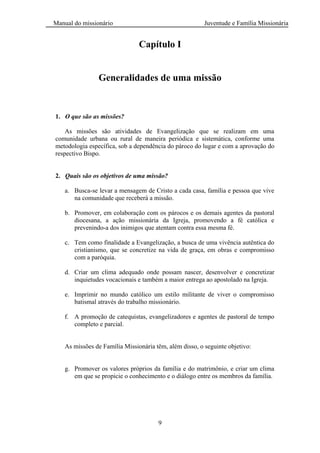 Manual do missionário Juventude e Família Missionária
9
Capítulo I
Generalidades de uma missão
1. O que são as missões?
As missões são atividades de Evangelização que se realizam em uma
comunidade urbana ou rural de maneira periódica e sistemática, conforme uma
metodologia específica, sob a dependência do pároco do lugar e com a aprovação do
respectivo Bispo.
2. Quais são os objetivos de uma missão?
a. Busca-se levar a mensagem de Cristo a cada casa, família e pessoa que vive
na comunidade que receberá a missão.
b. Promover, em colaboração com os párocos e os demais agentes da pastoral
diocesana, a ação missionária da Igreja, promovendo a fé católica e
prevenindo-a dos inimigos que atentam contra essa mesma fé.
c. Tem como finalidade a Evangelização, a busca de uma vivência autêntica do
cristianismo, que se concretize na vida de graça, em obras e compromisso
com a paróquia.
d. Criar um clima adequado onde possam nascer, desenvolver e concretizar
inquietudes vocacionais e também a maior entrega ao apostolado na Igreja.
e. Imprimir no mundo católico um estilo militante de viver o compromisso
batismal através do trabalho missionário.
f. A promoção de catequistas, evangelizadores e agentes de pastoral de tempo
completo e parcial.
As missões de Família Missionária têm, além disso, o seguinte objetivo:
g. Promover os valores próprios da família e do matrimônio, e criar um clima
em que se propicie o conhecimento e o diálogo entre os membros da família.
 