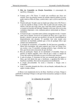 Manual do missionário Juventude e Família Missionária
90
3. Rito da Comunhão ou Oração Eucarística: A consumação do
sacrifício, o banquete.
Começa com o Pai Nosso. A oração por excelência que Jesus nos
ensinou. Suas sete petições tomam um sentido especial quando se recita,
poder sentir-se filhos de Deus, contém tudo o que se dá no sacrifício da
Missa.
Orações pela paz: Se pede a paz na oração que enlaça com o Pai Nosso e
a que em seguida se dirige a Cristo. Não se pede uma paz externa, mas
interna. Uma paz que exige valor, que é uma luta contra o pecado. Pode-
se resumir no encontro da Salvação. Quando se dá a paz, deve-se ter uma
verdadeira disposição a isto, nenhuma palavra mencionada na Missa é
formulário.
A Fração do pão: o sacerdote parte a hóstia consagrada em três. A menor
junta com as demais. Invoca-se ao Cordeiro de Deus, que é o que tira o
pecado, o destrói e que por seu sacrifício é ele que dá a possibilidade do
desprendimento dos pecados. O sacerdote reza uma oração com
sentimento de humildade, pedindo que o livre de qualquer falta e que
cumpra seus mandamentos.
A recepção do sacramento, a Comunhão: Se não houvesse comunhão, a
Missa seria incompleta, não pode esquecer que Cristo na Última Ceia,
nos exorta a isso. O sacerdote comunga primeiro, logo a distribui aos
fiéis, que devem estar conscientes do que vão fazer.
Rito de purificação: Depois de ter distribuído a Comunhão, limpa ou
purifica os objetos sagrados, com o fim de que o corpo e o sangue de
Cristo não sejam mal utilizados ou sem a reverência que merecem.
A ação de graças: É elementar de ficar um momento para dar graças a
Deus, que está dentro dos que o receberam, e agradecer-lhe todos os
benefícios recebidos. Deve de ter uma postura de recolhimento.
A oração pós-comunhão: Se recita e relaciona a liturgia com a
Comunhão.
Logo, o sacerdote despede dos fiéis e dá sua benção, indicando-lhes, de
seguir vivendo a Missa.
A Missa é um mandamento da Lei de Deus: Santificar as Festas. Porque é
celebrada no domingo? Porque é o dia que Cristo ressuscitou e porque é o dia de
Pentecostes.
As vestimentas do sacerdote
A alva O cíngulo
 