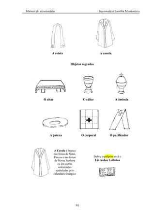 Manual do missionário Juventude e Família Missionária
91
A estola A casula.
Objetos sagrados
O altar O cálice A âmbula
A patena O corporal O purificador
Sobre o púlpito está o
Livro das Leituras
A Casula é branca
nas festas de Natal,
Páscoa e nas festas
de Nossa Senhora
ou em outras
solenidades
senhaladas pelo
calendário litúrgico
 