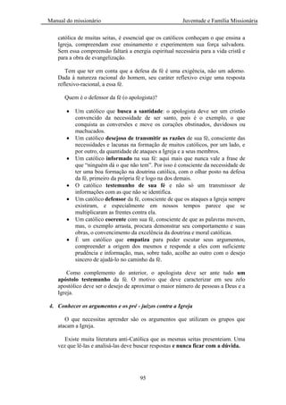 Manual do missionário Juventude e Família Missionária
95
católica de muitas seitas, é essencial que os católicos conheçam o que ensina a
Igreja, compreendam esse ensinamento e experimentem sua força salvadora.
Sem essa compreensão faltará a energia espiritual necessária para a vida cristã e
para a obra de evangelização.
Tem que ter em conta que a defesa da fé é uma exigência, não um adorno.
Dada à natureza racional do homem, seu caráter reflexivo exige uma resposta
reflexivo-racional, a essa fé.
Quem é o defensor da fé (o apologista)?
Um católico que busca a santidade: o apologista deve ser um cristão
convencido da necessidade de ser santo, pois é o exemplo, o que
conquista as conversões e move os corações obstinados, duvidosos ou
machucados.
Um católico desejoso de transmitir as razões de sua fé, consciente das
necessidades e lacunas na formação de muitos católicos, por um lado, e
por outro, da quantidade de ataques a Igreja e a seus membros.
Um católico informado na sua fé: aqui mais que nunca vale a frase de
que ―ninguém dá o que não tem‖. Por isso é consciente da necessidade de
ter uma boa formação na doutrina católica, com o olhar posto na defesa
da fé, primeiro da própria fé e logo na dos demais.
O católico testemunho de sua fé e não só um transmissor de
informações com as que não se identifica.
Um católico defensor da fé, consciente de que os ataques a Igreja sempre
existiram, e especialmente em nossos tempos parece que se
multiplicaram as frentes contra ela.
Um católico coerente com sua fé, consciente de que as palavras movem,
mas, o exemplo arrasta, procura demonstrar seu comportamento e suas
obras, o convencimento da excelência da doutrina e moral católicas.
É um católico que empatiza para poder escutar seus argumentos,
compreender a origem dos mesmos e responde a eles com suficiente
prudência e informação, mas, sobre tudo, acolhe ao outro com o desejo
sincero de ajudá-lo no caminho da fé.
Como complemento do anterior, o apologista deve ser ante tudo um
apóstolo testemunho da fé. O motivo que deve caracterizar em seu zelo
apostólico deve ser o desejo de aproximar o maior número de pessoas a Deus e a
Igreja.
4. Conhecer os argumentos e os pré - juízos contra a Igreja
O que necessitas aprender são os argumentos que utilizam os grupos que
atacam a Igreja.
Existe muita literatura anti-Católica que as mesmas seitas presenteiam. Uma
vez que lê-las e analisá-las deve buscar respostas e nunca ficar com a dúvida.
 
