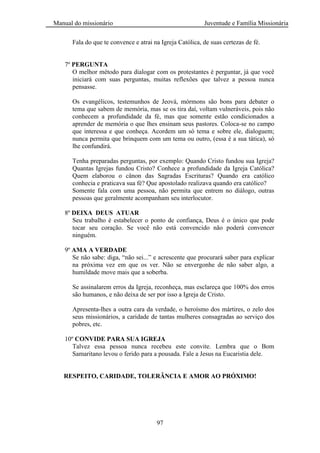Manual do missionário Juventude e Família Missionária
97
Fala do que te convence e atrai na Igreja Católica, de suas certezas de fé.
7º PERGUNTA
O melhor método para dialogar com os protestantes é perguntar, já que você
iniciará com suas perguntas, muitas reflexões que talvez a pessoa nunca
pensasse.
Os evangélicos, testemunhos de Jeová, mórmons são bons para debater o
tema que sabem de memória, mas se os tira daí, voltam vulneráveis, pois não
conhecem a profundidade da fé, mas que somente estão condicionados a
aprender de memória o que lhes ensinam seus pastores. Coloca-se no campo
que interessa e que conheça. Acordem um só tema e sobre ele, dialoguem;
nunca permita que brinquem com um tema ou outro, (essa é a sua tática), só
lhe confundirá.
Tenha preparadas perguntas, por exemplo: Quando Cristo fundou sua Igreja?
Quantas Igrejas fundou Cristo? Conhece a profundidade da Igreja Católica?
Quem elaborou o cânon das Sagradas Escrituras? Quando era católico
conhecia e praticava sua fé? Que apostolado realizava quando era católico?
Somente fala com uma pessoa, não permita que entrem no diálogo, outras
pessoas que geralmente acompanham seu interlocutor.
8º DEIXA DEUS ATUAR
Seu trabalho é estabelecer o ponto de confiança, Deus é o único que pode
tocar seu coração. Se você não está convencido não poderá convencer
ninguém.
9º AMA A VERDADE
Se não sabe: diga, ―não sei...‖ e acrescente que procurará saber para explicar
na próxima vez em que os ver. Não se envergonhe de não saber algo, a
humildade move mais que a soberba.
Se assinalarem erros da Igreja, reconheça, mas esclareça que 100% dos erros
são humanos, e não deixa de ser por isso a Igreja de Cristo.
Apresenta-lhes a outra cara da verdade, o heroísmo dos mártires, o zelo dos
seus missionários, a caridade de tantas mulheres consagradas ao serviço dos
pobres, etc.
10º CONVIDE PARA SUA IGREJA
Talvez essa pessoa nunca recebeu este convite. Lembra que o Bom
Samaritano levou o ferido para a pousada. Fale a Jesus na Eucaristia dele.
RESPEITO, CARIDADE, TOLERÂNCIA E AMOR AO PRÓXIMO!
 