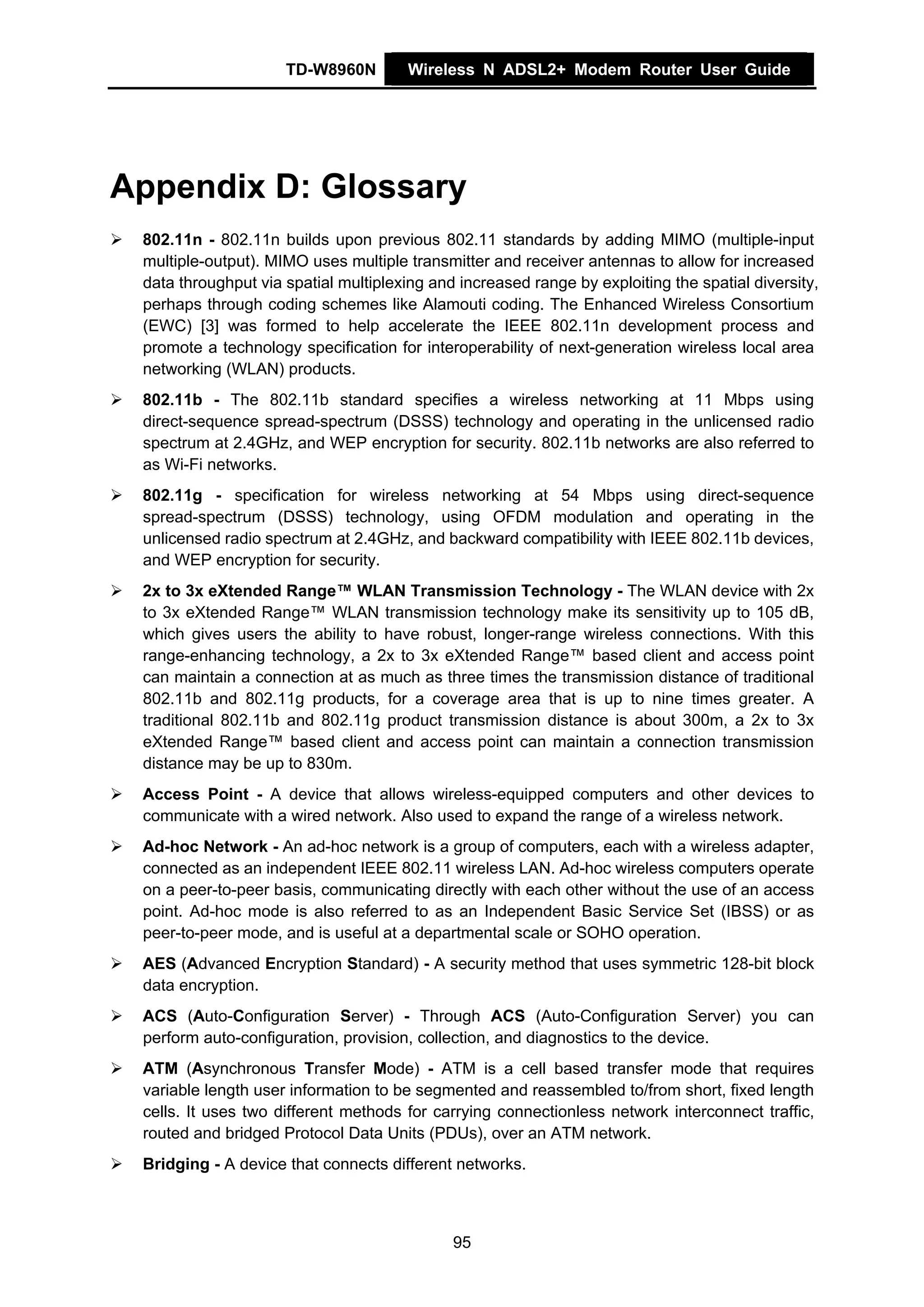 TD-W8960N         Wireless N ADSL2+ Modem Router User Guide




Appendix D: Glossary
 802.11n - 802.11n builds upon previous 802.11 standards by adding MIMO (multiple-input
 multiple-output). MIMO uses multiple transmitter and receiver antennas to allow for increased
 data throughput via spatial multiplexing and increased range by exploiting the spatial diversity,
 perhaps through coding schemes like Alamouti coding. The Enhanced Wireless Consortium
 (EWC) [3] was formed to help accelerate the IEEE 802.11n development process and
 promote a technology specification for interoperability of next-generation wireless local area
 networking (WLAN) products.
 802.11b - The 802.11b standard specifies a wireless networking at 11 Mbps using
 direct-sequence spread-spectrum (DSSS) technology and operating in the unlicensed radio
 spectrum at 2.4GHz, and WEP encryption for security. 802.11b networks are also referred to
 as Wi-Fi networks.
 802.11g - specification for wireless networking at 54 Mbps using direct-sequence
 spread-spectrum (DSSS) technology, using OFDM modulation and operating in the
 unlicensed radio spectrum at 2.4GHz, and backward compatibility with IEEE 802.11b devices,
 and WEP encryption for security.
 2x to 3x eXtended Range™ WLAN Transmission Technology - The WLAN device with 2x
 to 3x eXtended Range™ WLAN transmission technology make its sensitivity up to 105 dB,
 which gives users the ability to have robust, longer-range wireless connections. With this
 range-enhancing technology, a 2x to 3x eXtended Range™ based client and access point
 can maintain a connection at as much as three times the transmission distance of traditional
 802.11b and 802.11g products, for a coverage area that is up to nine times greater. A
 traditional 802.11b and 802.11g product transmission distance is about 300m, a 2x to 3x
 eXtended Range™ based client and access point can maintain a connection transmission
 distance may be up to 830m.
 Access Point - A device that allows wireless-equipped computers and other devices to
 communicate with a wired network. Also used to expand the range of a wireless network.
 Ad-hoc Network - An ad-hoc network is a group of computers, each with a wireless adapter,
 connected as an independent IEEE 802.11 wireless LAN. Ad-hoc wireless computers operate
 on a peer-to-peer basis, communicating directly with each other without the use of an access
 point. Ad-hoc mode is also referred to as an Independent Basic Service Set (IBSS) or as
 peer-to-peer mode, and is useful at a departmental scale or SOHO operation.
 AES (Advanced Encryption Standard) - A security method that uses symmetric 128-bit block
 data encryption.
 ACS (Auto-Configuration Server) - Through ACS (Auto-Configuration Server) you can
 perform auto-configuration, provision, collection, and diagnostics to the device.
 ATM (Asynchronous Transfer Mode) - ATM is a cell based transfer mode that requires
 variable length user information to be segmented and reassembled to/from short, fixed length
 cells. It uses two different methods for carrying connectionless network interconnect traffic,
 routed and bridged Protocol Data Units (PDUs), over an ATM network.
 Bridging - A device that connects different networks.



                                             95
 