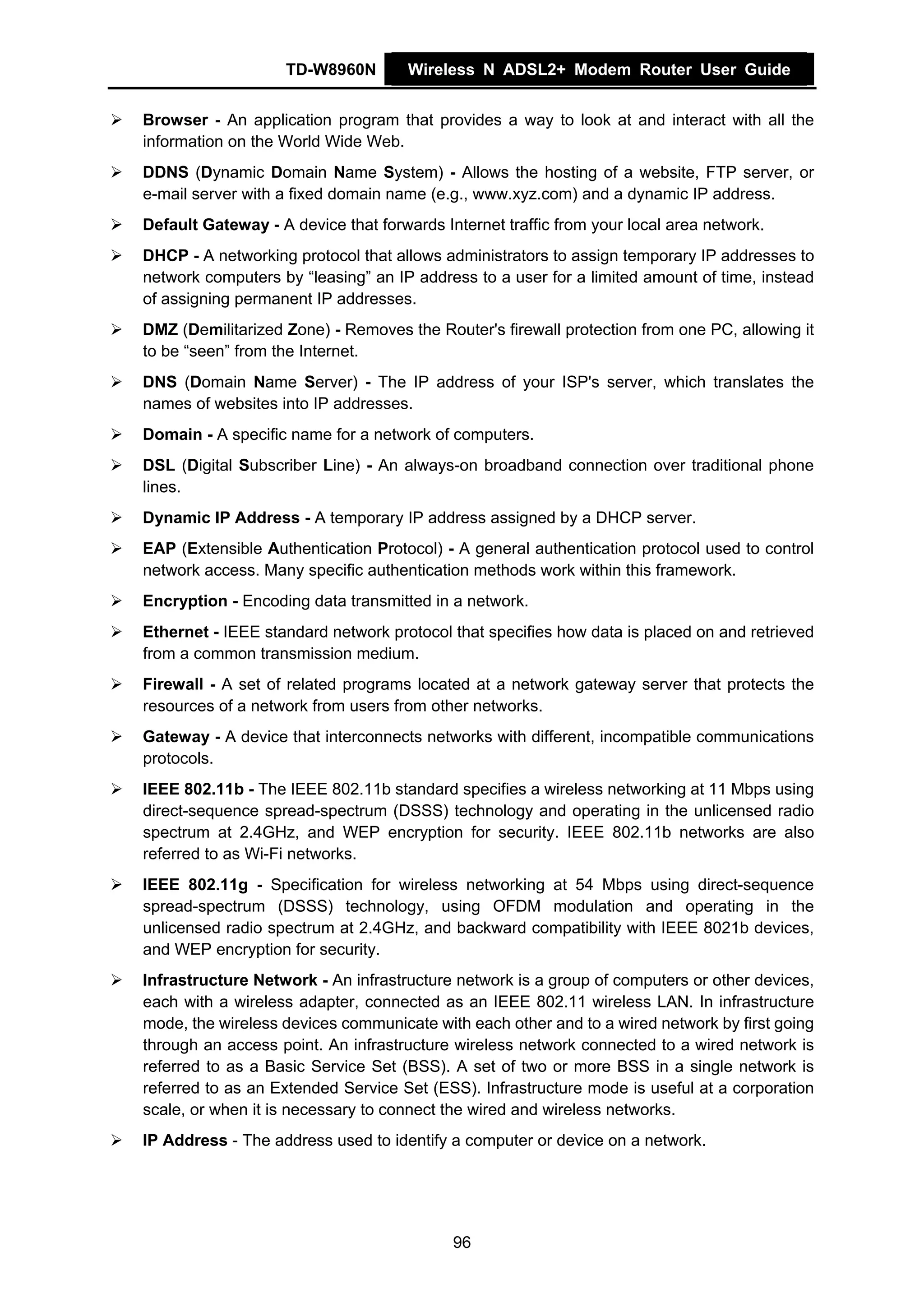 TD-W8960N        Wireless N ADSL2+ Modem Router User Guide


Browser - An application program that provides a way to look at and interact with all the
information on the World Wide Web.
DDNS (Dynamic Domain Name System) - Allows the hosting of a website, FTP server, or
e-mail server with a fixed domain name (e.g., www.xyz.com) and a dynamic IP address.
Default Gateway - A device that forwards Internet traffic from your local area network.
DHCP - A networking protocol that allows administrators to assign temporary IP addresses to
network computers by “leasing” an IP address to a user for a limited amount of time, instead
of assigning permanent IP addresses.
DMZ (Demilitarized Zone) - Removes the Router's firewall protection from one PC, allowing it
to be “seen” from the Internet.
DNS (Domain Name Server) - The IP address of your ISP's server, which translates the
names of websites into IP addresses.
Domain - A specific name for a network of computers.
DSL (Digital Subscriber Line) - An always-on broadband connection over traditional phone
lines.
Dynamic IP Address - A temporary IP address assigned by a DHCP server.
EAP (Extensible Authentication Protocol) - A general authentication protocol used to control
network access. Many specific authentication methods work within this framework.
Encryption - Encoding data transmitted in a network.
Ethernet - IEEE standard network protocol that specifies how data is placed on and retrieved
from a common transmission medium.
Firewall - A set of related programs located at a network gateway server that protects the
resources of a network from users from other networks.
Gateway - A device that interconnects networks with different, incompatible communications
protocols.
IEEE 802.11b - The IEEE 802.11b standard specifies a wireless networking at 11 Mbps using
direct-sequence spread-spectrum (DSSS) technology and operating in the unlicensed radio
spectrum at 2.4GHz, and WEP encryption for security. IEEE 802.11b networks are also
referred to as Wi-Fi networks.
IEEE 802.11g - Specification for wireless networking at 54 Mbps using direct-sequence
spread-spectrum (DSSS) technology, using OFDM modulation and operating in the
unlicensed radio spectrum at 2.4GHz, and backward compatibility with IEEE 8021b devices,
and WEP encryption for security.
Infrastructure Network - An infrastructure network is a group of computers or other devices,
each with a wireless adapter, connected as an IEEE 802.11 wireless LAN. In infrastructure
mode, the wireless devices communicate with each other and to a wired network by first going
through an access point. An infrastructure wireless network connected to a wired network is
referred to as a Basic Service Set (BSS). A set of two or more BSS in a single network is
referred to as an Extended Service Set (ESS). Infrastructure mode is useful at a corporation
scale, or when it is necessary to connect the wired and wireless networks.
IP Address - The address used to identify a computer or device on a network.




                                           96
 