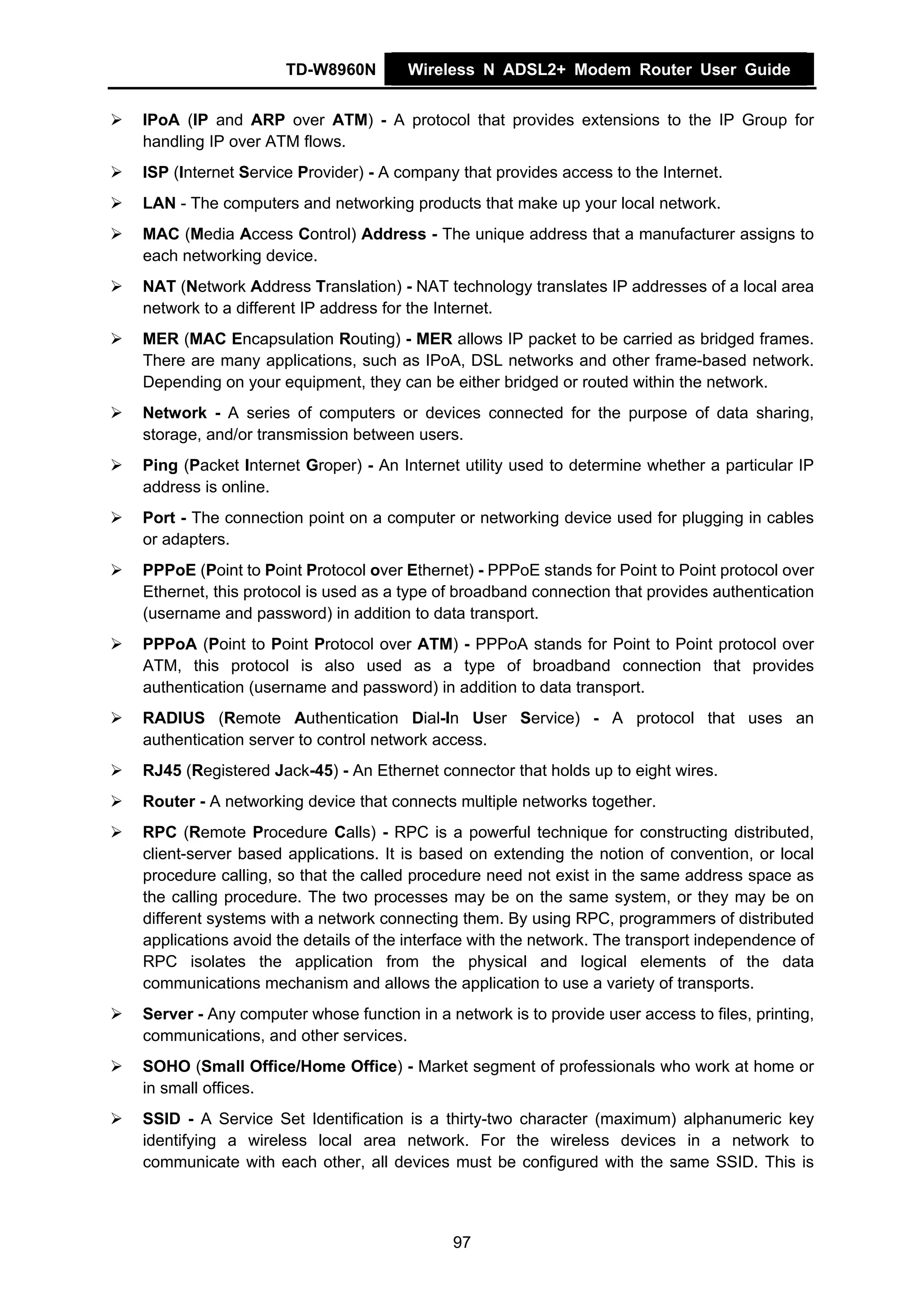TD-W8960N        Wireless N ADSL2+ Modem Router User Guide


IPoA (IP and ARP over ATM) - A protocol that provides extensions to the IP Group for
handling IP over ATM flows.
ISP (Internet Service Provider) - A company that provides access to the Internet.
LAN - The computers and networking products that make up your local network.
MAC (Media Access Control) Address - The unique address that a manufacturer assigns to
each networking device.
NAT (Network Address Translation) - NAT technology translates IP addresses of a local area
network to a different IP address for the Internet.
MER (MAC Encapsulation Routing) - MER allows IP packet to be carried as bridged frames.
There are many applications, such as IPoA, DSL networks and other frame-based network.
Depending on your equipment, they can be either bridged or routed within the network.
Network - A series of computers or devices connected for the purpose of data sharing,
storage, and/or transmission between users.
Ping (Packet Internet Groper) - An Internet utility used to determine whether a particular IP
address is online.
Port - The connection point on a computer or networking device used for plugging in cables
or adapters.
PPPoE (Point to Point Protocol over Ethernet) - PPPoE stands for Point to Point protocol over
Ethernet, this protocol is used as a type of broadband connection that provides authentication
(username and password) in addition to data transport.
PPPoA (Point to Point Protocol over ATM) - PPPoA stands for Point to Point protocol over
ATM, this protocol is also used as a type of broadband connection that provides
authentication (username and password) in addition to data transport.
RADIUS (Remote Authentication Dial-In User Service) - A protocol that uses an
authentication server to control network access.
RJ45 (Registered Jack-45) - An Ethernet connector that holds up to eight wires.
Router - A networking device that connects multiple networks together.
RPC (Remote Procedure Calls) - RPC is a powerful technique for constructing distributed,
client-server based applications. It is based on extending the notion of convention, or local
procedure calling, so that the called procedure need not exist in the same address space as
the calling procedure. The two processes may be on the same system, or they may be on
different systems with a network connecting them. By using RPC, programmers of distributed
applications avoid the details of the interface with the network. The transport independence of
RPC isolates the application from the physical and logical elements of the data
communications mechanism and allows the application to use a variety of transports.
Server - Any computer whose function in a network is to provide user access to files, printing,
communications, and other services.
SOHO (Small Office/Home Office) - Market segment of professionals who work at home or
in small offices.
SSID - A Service Set Identification is a thirty-two character (maximum) alphanumeric key
identifying a wireless local area network. For the wireless devices in a network to
communicate with each other, all devices must be configured with the same SSID. This is



                                           97
 