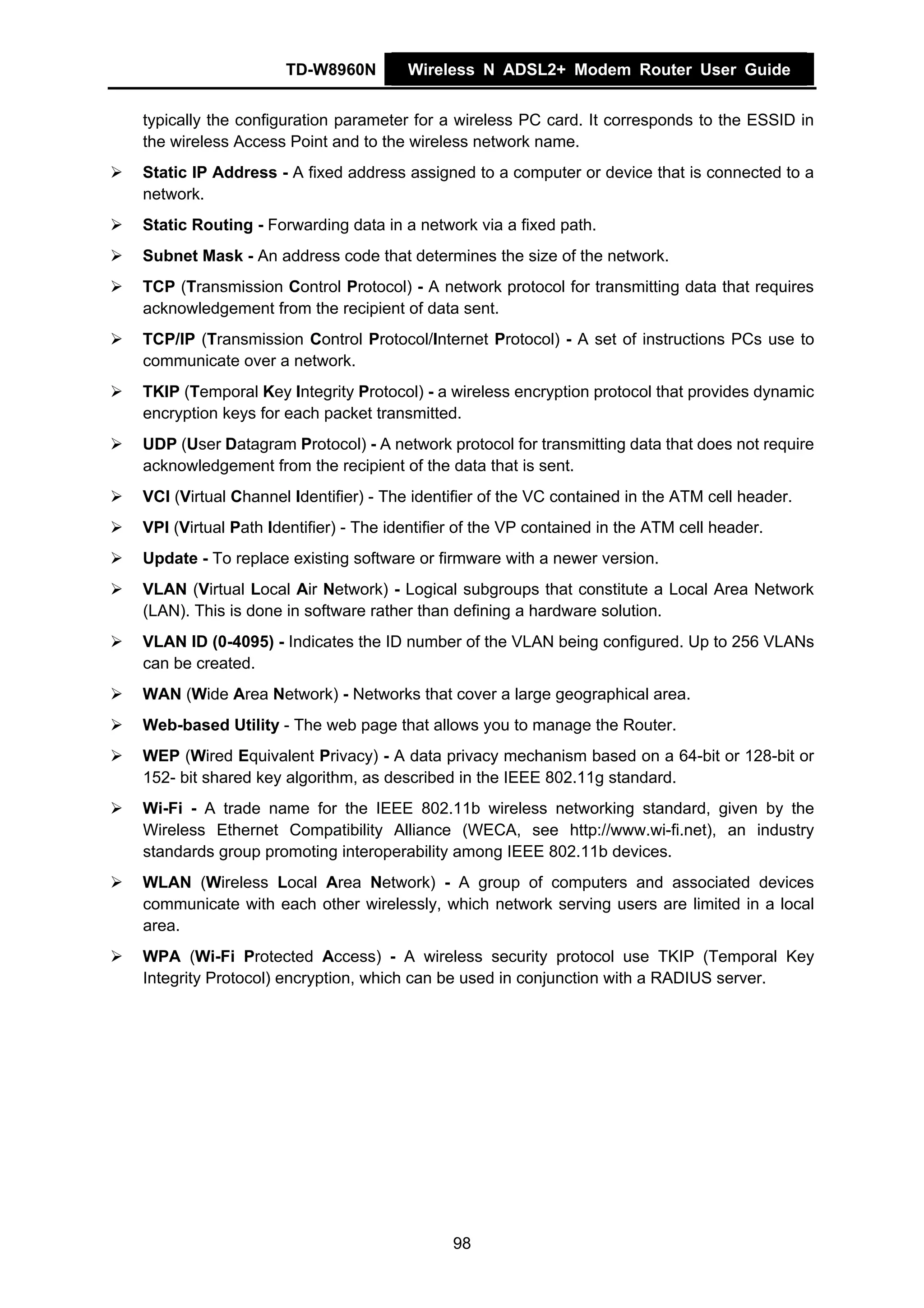 TD-W8960N         Wireless N ADSL2+ Modem Router User Guide


typically the configuration parameter for a wireless PC card. It corresponds to the ESSID in
the wireless Access Point and to the wireless network name.
Static IP Address - A fixed address assigned to a computer or device that is connected to a
network.
Static Routing - Forwarding data in a network via a fixed path.
Subnet Mask - An address code that determines the size of the network.
TCP (Transmission Control Protocol) - A network protocol for transmitting data that requires
acknowledgement from the recipient of data sent.
TCP/IP (Transmission Control Protocol/Internet Protocol) - A set of instructions PCs use to
communicate over a network.
TKIP (Temporal Key Integrity Protocol) - a wireless encryption protocol that provides dynamic
encryption keys for each packet transmitted.
UDP (User Datagram Protocol) - A network protocol for transmitting data that does not require
acknowledgement from the recipient of the data that is sent.
VCI (Virtual Channel Identifier) - The identifier of the VC contained in the ATM cell header.
VPI (Virtual Path Identifier) - The identifier of the VP contained in the ATM cell header.
Update - To replace existing software or firmware with a newer version.
VLAN (Virtual Local Air Network) - Logical subgroups that constitute a Local Area Network
(LAN). This is done in software rather than defining a hardware solution.
VLAN ID (0-4095) - Indicates the ID number of the VLAN being configured. Up to 256 VLANs
can be created.
WAN (Wide Area Network) - Networks that cover a large geographical area.
Web-based Utility - The web page that allows you to manage the Router.
WEP (Wired Equivalent Privacy) - A data privacy mechanism based on a 64-bit or 128-bit or
152- bit shared key algorithm, as described in the IEEE 802.11g standard.
Wi-Fi - A trade name for the IEEE 802.11b wireless networking standard, given by the
Wireless Ethernet Compatibility Alliance (WECA, see http://www.wi-fi.net), an industry
standards group promoting interoperability among IEEE 802.11b devices.
WLAN (Wireless Local Area Network) - A group of computers and associated devices
communicate with each other wirelessly, which network serving users are limited in a local
area.
WPA (Wi-Fi Protected Access) - A wireless security protocol use TKIP (Temporal Key
Integrity Protocol) encryption, which can be used in conjunction with a RADIUS server.




                                            98
 