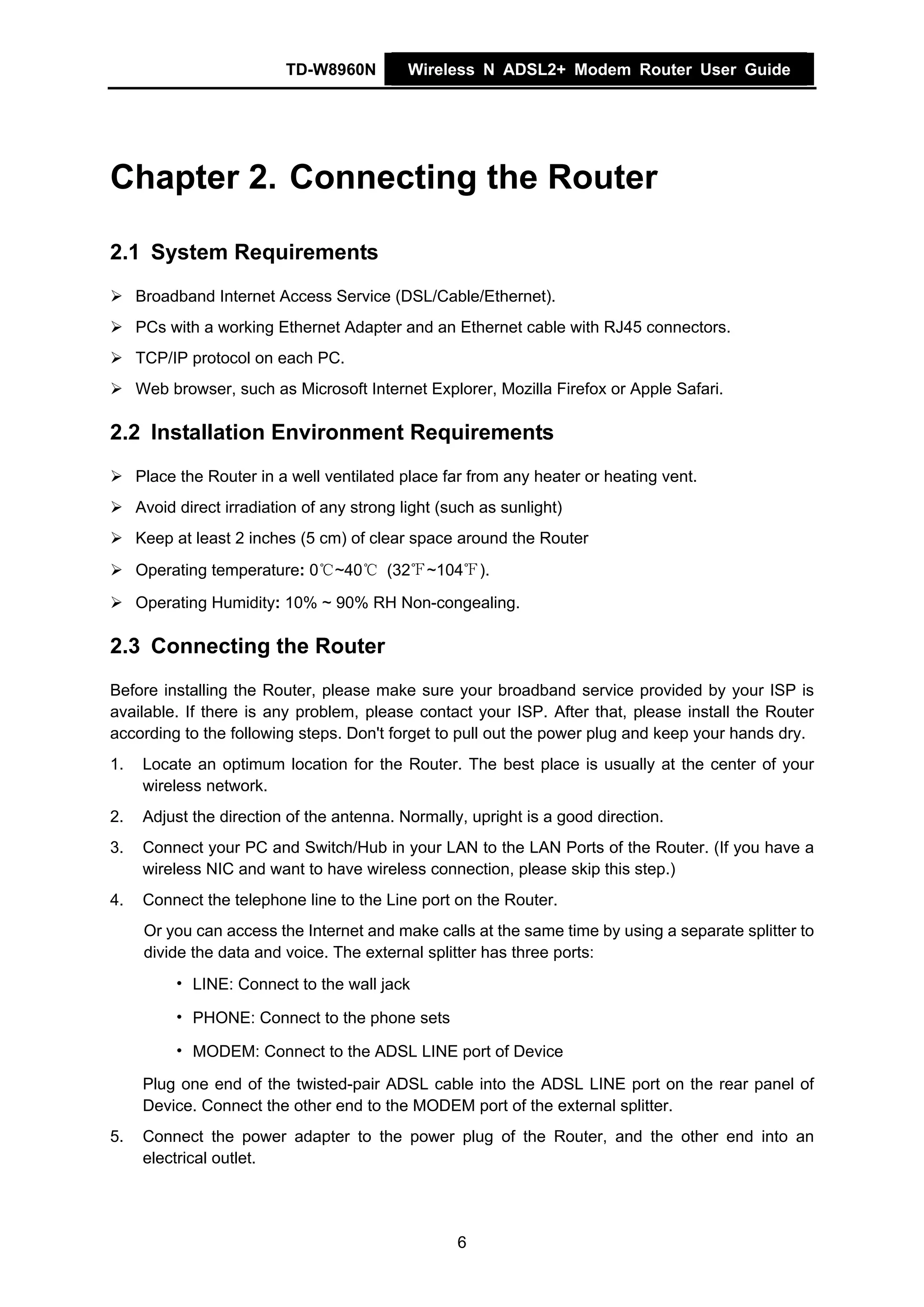 TD-W8960N         Wireless N ADSL2+ Modem Router User Guide




Chapter 2. Connecting the Router

2.1 System Requirements
     Broadband Internet Access Service (DSL/Cable/Ethernet).
     PCs with a working Ethernet Adapter and an Ethernet cable with RJ45 connectors.
     TCP/IP protocol on each PC.
     Web browser, such as Microsoft Internet Explorer, Mozilla Firefox or Apple Safari.

2.2 Installation Environment Requirements
     Place the Router in a well ventilated place far from any heater or heating vent.
     Avoid direct irradiation of any strong light (such as sunlight)
     Keep at least 2 inches (5 cm) of clear space around the Router
     Operating temperature: 0℃~40℃ (32℉~104℉).

     Operating Humidity: 10% ~ 90% RH Non-congealing.

2.3 Connecting the Router
Before installing the Router, please make sure your broadband service provided by your ISP is
available. If there is any problem, please contact your ISP. After that, please install the Router
according to the following steps. Don't forget to pull out the power plug and keep your hands dry.
1.    Locate an optimum location for the Router. The best place is usually at the center of your
      wireless network.
2.    Adjust the direction of the antenna. Normally, upright is a good direction.
3.    Connect your PC and Switch/Hub in your LAN to the LAN Ports of the Router. (If you have a
      wireless NIC and want to have wireless connection, please skip this step.)
4.    Connect the telephone line to the Line port on the Router.
      Or you can access the Internet and make calls at the same time by using a separate splitter to
      divide the data and voice. The external splitter has three ports:
          • LINE: Connect to the wall jack

          • PHONE: Connect to the phone sets

          • MODEM: Connect to the ADSL LINE port of Device

      Plug one end of the twisted-pair ADSL cable into the ADSL LINE port on the rear panel of
      Device. Connect the other end to the MODEM port of the external splitter.
5.    Connect the power adapter to the power plug of the Router, and the other end into an
      electrical outlet.




                                                    6
 