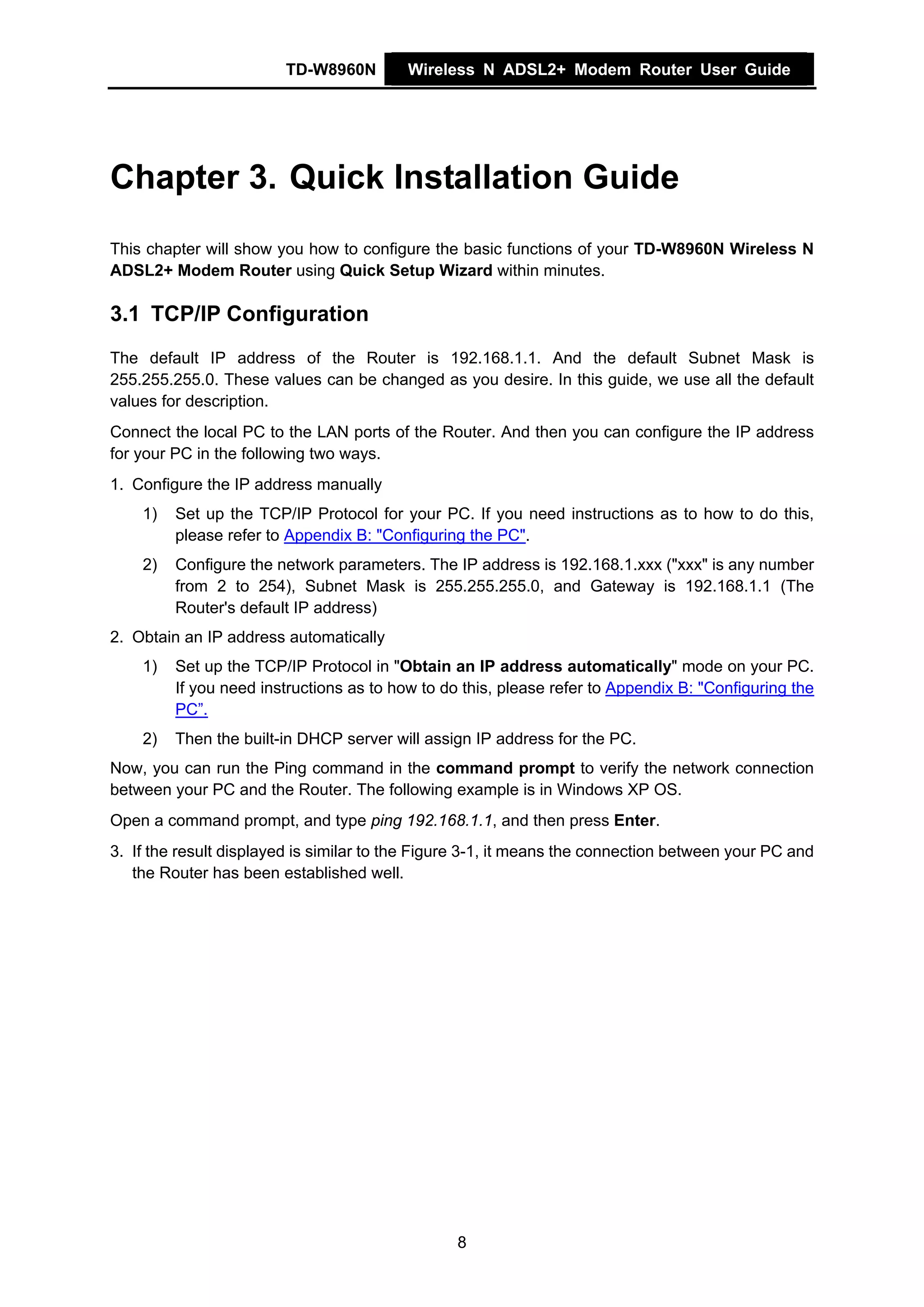 TD-W8960N         Wireless N ADSL2+ Modem Router User Guide




Chapter 3. Quick Installation Guide
This chapter will show you how to configure the basic functions of your TD-W8960N Wireless N
ADSL2+ Modem Router using Quick Setup Wizard within minutes.

3.1 TCP/IP Configuration
The default IP address of the Router is 192.168.1.1. And the default Subnet Mask is
255.255.255.0. These values can be changed as you desire. In this guide, we use all the default
values for description.
Connect the local PC to the LAN ports of the Router. And then you can configure the IP address
for your PC in the following two ways.
1. Configure the IP address manually
    1)   Set up the TCP/IP Protocol for your PC. If you need instructions as to how to do this,
         please refer to Appendix B: "Configuring the PC".
    2)   Configure the network parameters. The IP address is 192.168.1.xxx ("xxx" is any number
         from 2 to 254), Subnet Mask is 255.255.255.0, and Gateway is 192.168.1.1 (The
         Router's default IP address)
2. Obtain an IP address automatically
    1)   Set up the TCP/IP Protocol in "Obtain an IP address automatically" mode on your PC.
         If you need instructions as to how to do this, please refer to Appendix B: "Configuring the
         PC”.
    2)   Then the built-in DHCP server will assign IP address for the PC.
Now, you can run the Ping command in the command prompt to verify the network connection
between your PC and the Router. The following example is in Windows XP OS.
Open a command prompt, and type ping 192.168.1.1, and then press Enter.
3. If the result displayed is similar to the Figure 3-1, it means the connection between your PC and
   the Router has been established well.




                                                 8
 