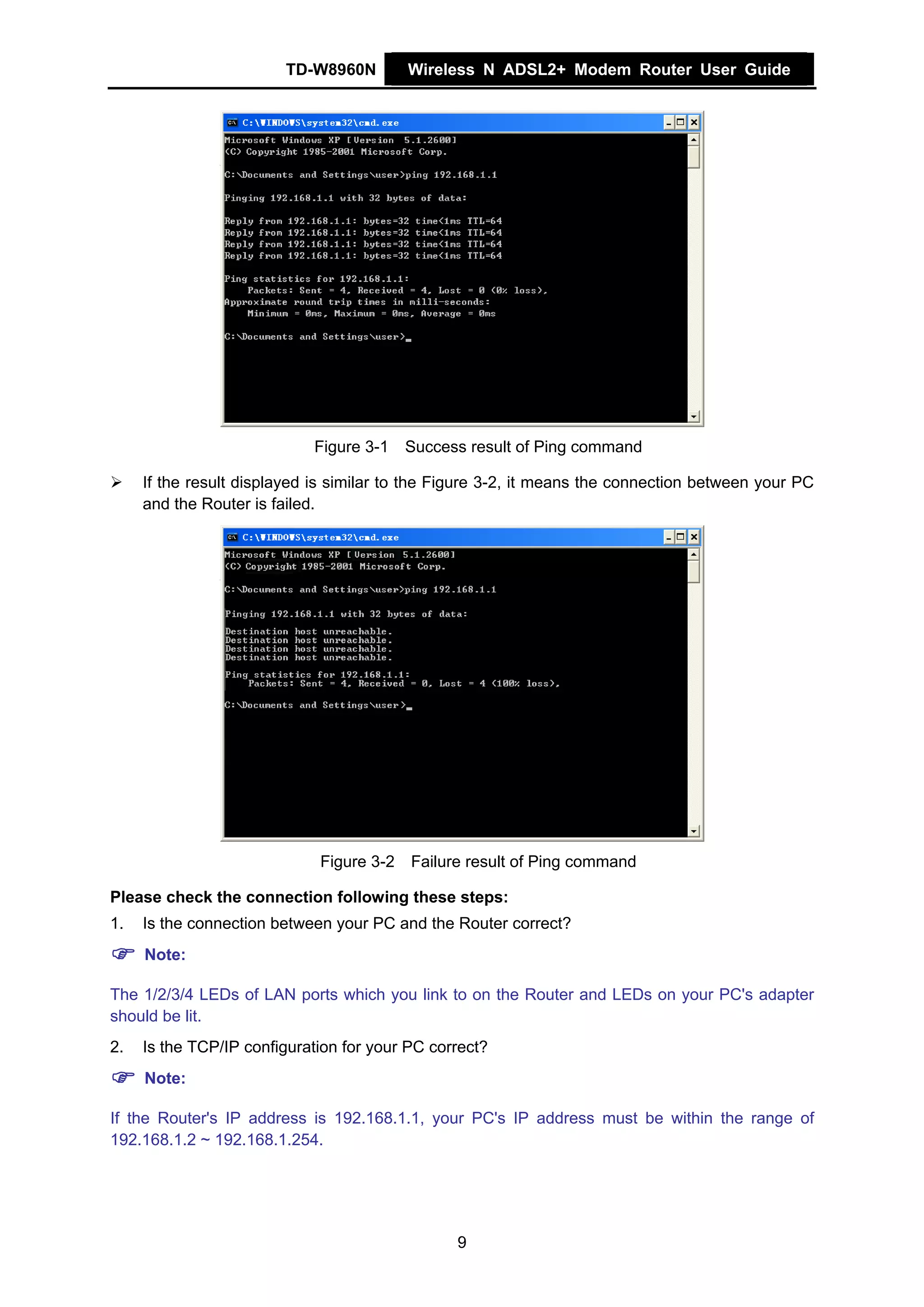 TD-W8960N         Wireless N ADSL2+ Modem Router User Guide




                            Figure 3-1    Success result of Ping command

     If the result displayed is similar to the Figure 3-2, it means the connection between your PC
     and the Router is failed.




                             Figure 3-2   Failure result of Ping command

Please check the connection following these steps:
1.   Is the connection between your PC and the Router correct?
     Note:

The 1/2/3/4 LEDs of LAN ports which you link to on the Router and LEDs on your PC's adapter
should be lit.
2.   Is the TCP/IP configuration for your PC correct?
     Note:

If the Router's IP address is 192.168.1.1, your PC's IP address must be within the range of
192.168.1.2 ~ 192.168.1.254.




                                                9
 