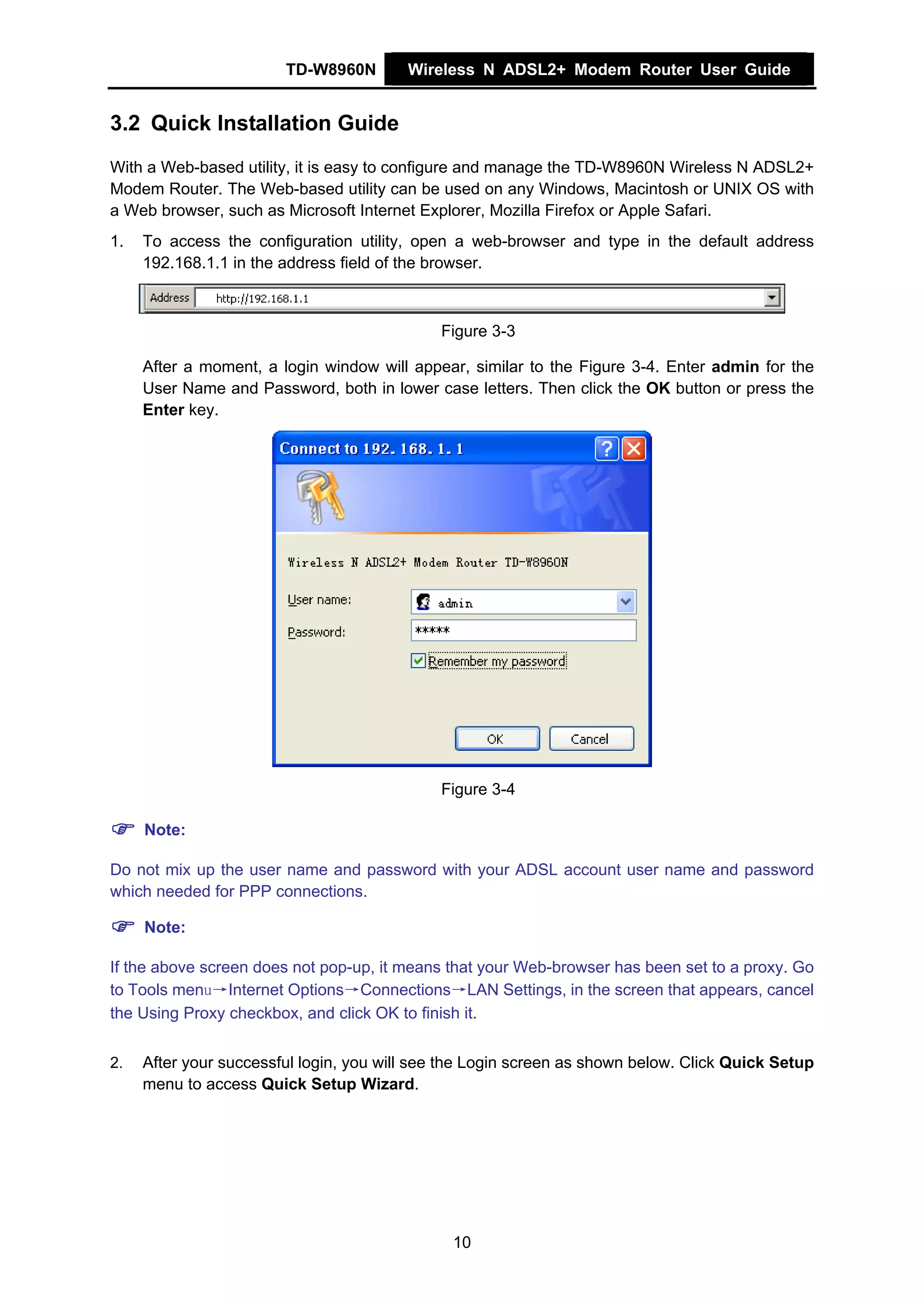 TD-W8960N        Wireless N ADSL2+ Modem Router User Guide


3.2 Quick Installation Guide
With a Web-based utility, it is easy to configure and manage the TD-W8960N Wireless N ADSL2+
Modem Router. The Web-based utility can be used on any Windows, Macintosh or UNIX OS with
a Web browser, such as Microsoft Internet Explorer, Mozilla Firefox or Apple Safari.
1.   To access the configuration utility, open a web-browser and type in the default address
     192.168.1.1 in the address field of the browser.



                                             Figure 3-3

     After a moment, a login window will appear, similar to the Figure 3-4. Enter admin for the
     User Name and Password, both in lower case letters. Then click the OK button or press the
     Enter key.




                                             Figure 3-4

     Note:

Do not mix up the user name and password with your ADSL account user name and password
which needed for PPP connections.

     Note:

If the above screen does not pop-up, it means that your Web-browser has been set to a proxy. Go
to Tools menu→Internet Options→Connections→LAN Settings, in the screen that appears, cancel
the Using Proxy checkbox, and click OK to finish it.


2.   After your successful login, you will see the Login screen as shown below. Click Quick Setup
     menu to access Quick Setup Wizard.




                                               10
 