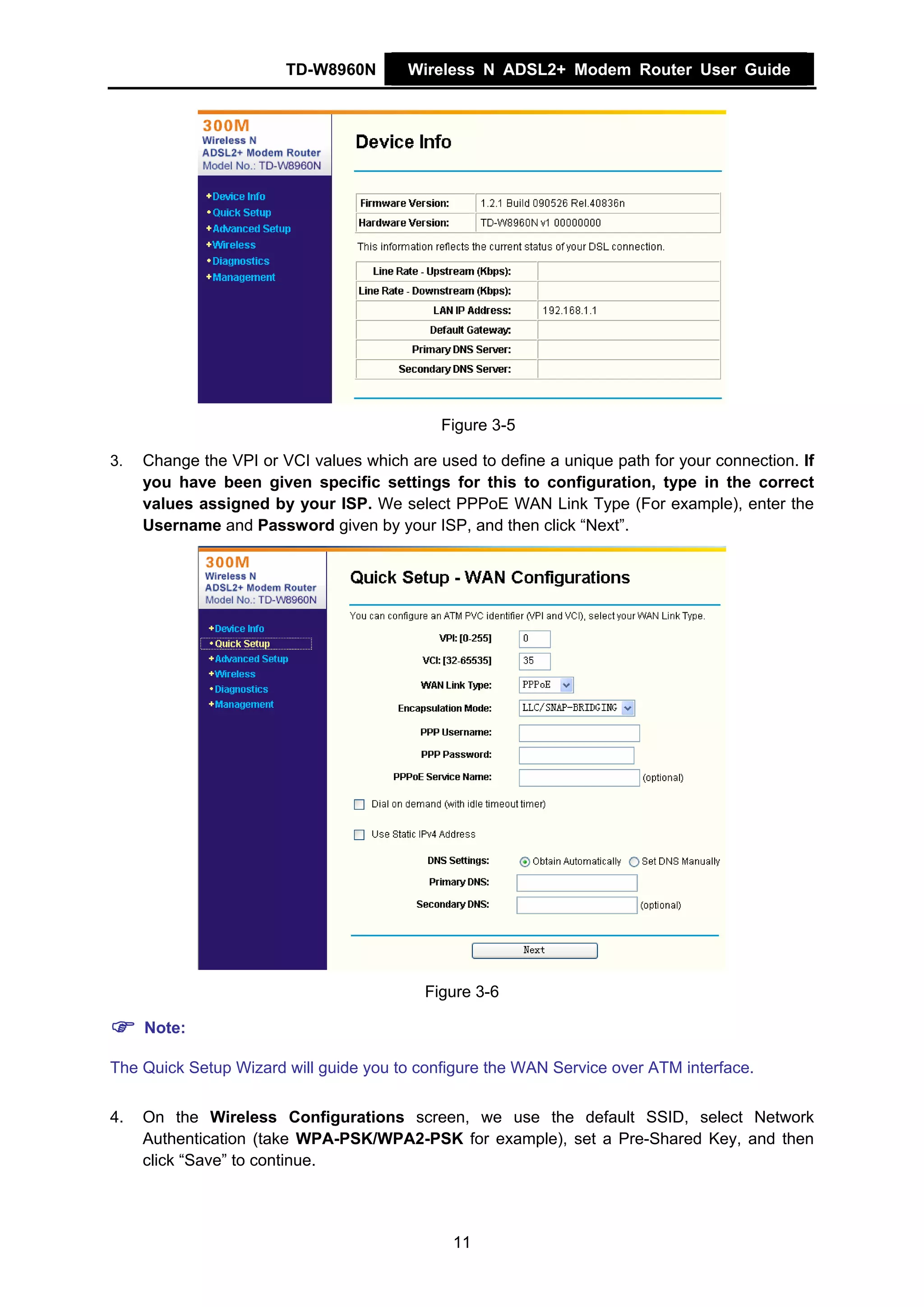 TD-W8960N       Wireless N ADSL2+ Modem Router User Guide




                                             Figure 3-5

3.   Change the VPI or VCI values which are used to define a unique path for your connection. If
     you have been given specific settings for this to configuration, type in the correct
     values assigned by your ISP. We select PPPoE WAN Link Type (For example), enter the
     Username and Password given by your ISP, and then click “Next”.




                                           Figure 3-6

     Note:

The Quick Setup Wizard will guide you to configure the WAN Service over ATM interface.


4.   On the Wireless Configurations screen, we use the default SSID, select Network
     Authentication (take WPA-PSK/WPA2-PSK for example), set a Pre-Shared Key, and then
     click “Save” to continue.




                                               11
 