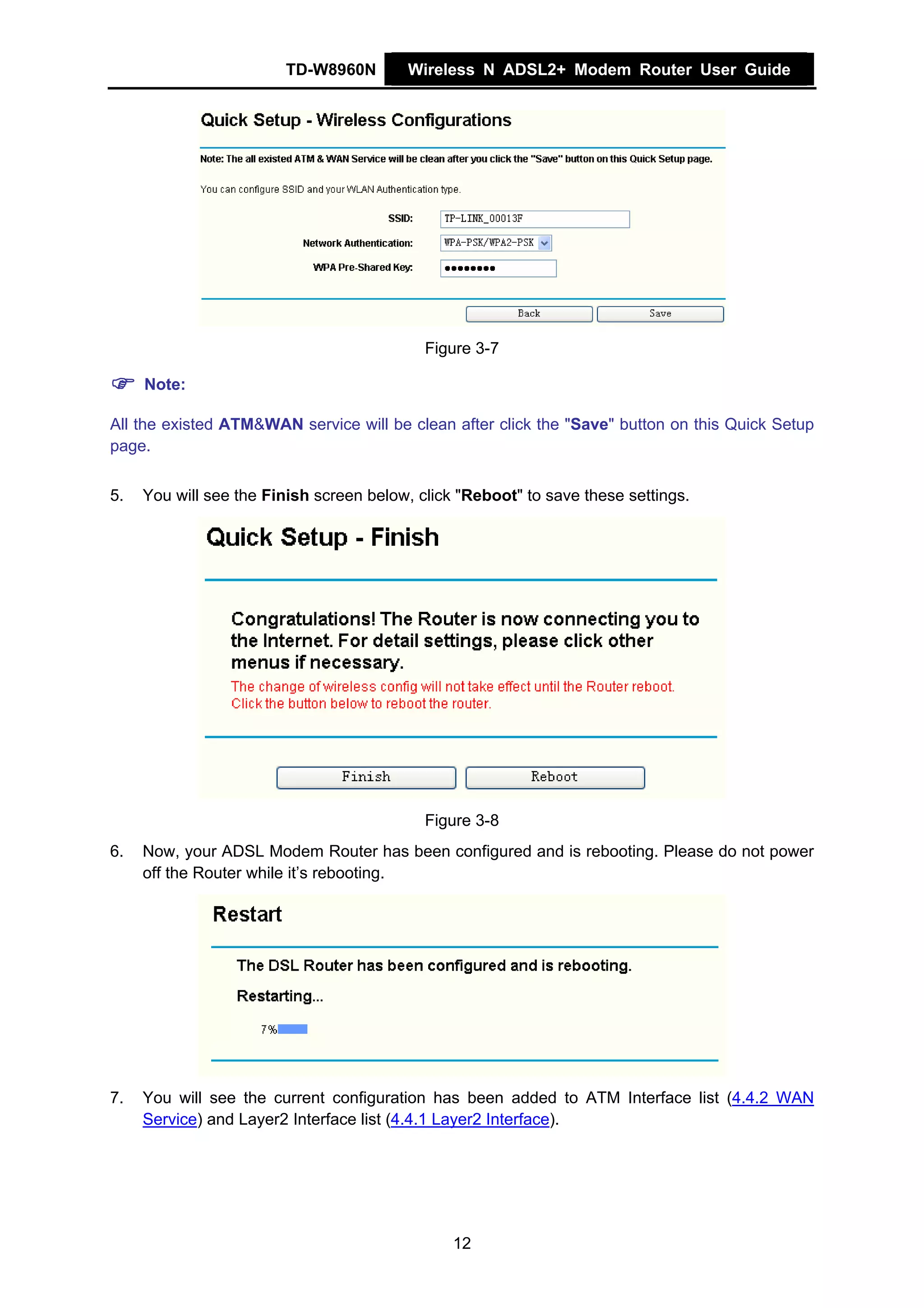 TD-W8960N        Wireless N ADSL2+ Modem Router User Guide




                                            Figure 3-7

     Note:

All the existed ATM&WAN service will be clean after click the "Save" button on this Quick Setup
page.


5.   You will see the Finish screen below, click "Reboot" to save these settings.




                                            Figure 3-8
6.   Now, your ADSL Modem Router has been configured and is rebooting. Please do not power
     off the Router while it’s rebooting.




7.   You will see the current configuration has been added to ATM Interface list (4.4.2 WAN
     Service) and Layer2 Interface list (4.4.1 Layer2 Interface).




                                                12
 