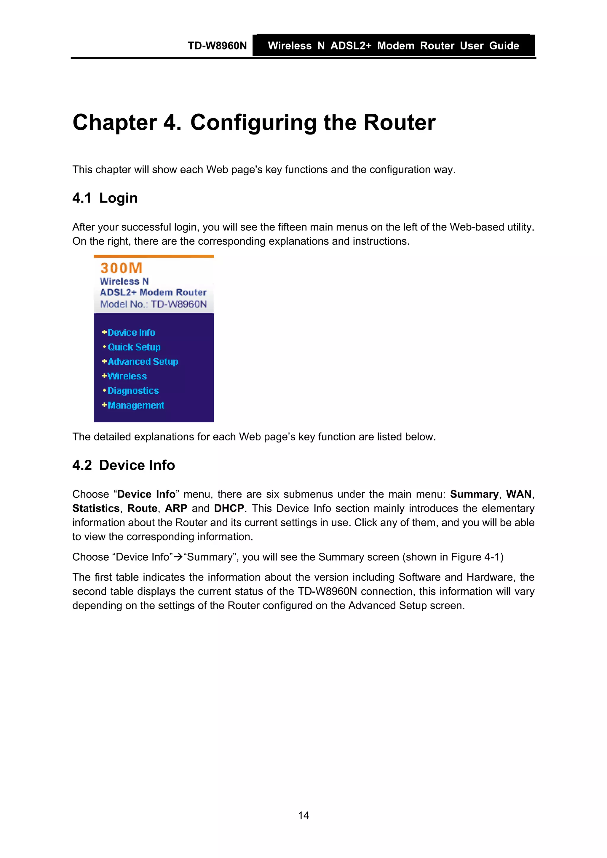 TD-W8960N         Wireless N ADSL2+ Modem Router User Guide




Chapter 4. Configuring the Router
This chapter will show each Web page's key functions and the configuration way.

4.1 Login
After your successful login, you will see the fifteen main menus on the left of the Web-based utility.
On the right, there are the corresponding explanations and instructions.




The detailed explanations for each Web page’s key function are listed below.

4.2 Device Info
Choose “Device Info” menu, there are six submenus under the main menu: Summary, WAN,
Statistics, Route, ARP and DHCP. This Device Info section mainly introduces the elementary
information about the Router and its current settings in use. Click any of them, and you will be able
to view the corresponding information.
Choose “Device Info” “Summary”, you will see the Summary screen (shown in Figure 4-1)
The first table indicates the information about the version including Software and Hardware, the
second table displays the current status of the TD-W8960N connection, this information will vary
depending on the settings of the Router configured on the Advanced Setup screen.




                                                 14
 
