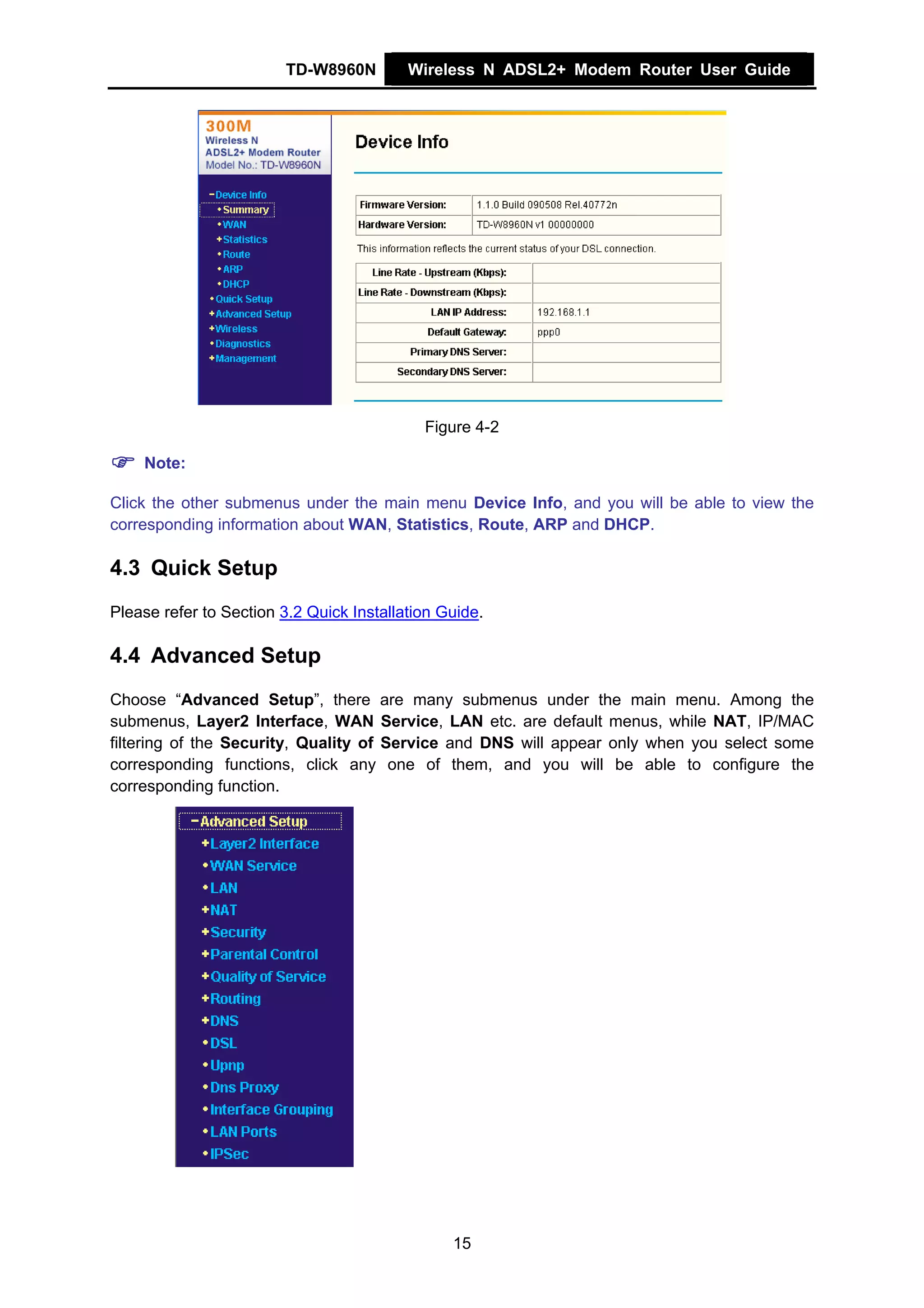 TD-W8960N         Wireless N ADSL2+ Modem Router User Guide




                                            Figure 4-2

    Note:

Click the other submenus under the main menu Device Info, and you will be able to view the
corresponding information about WAN, Statistics, Route, ARP and DHCP.

4.3 Quick Setup
Please refer to Section 3.2 Quick Installation Guide.

4.4 Advanced Setup
Choose “Advanced Setup”, there are many submenus under the main menu. Among the
submenus, Layer2 Interface, WAN Service, LAN etc. are default menus, while NAT, IP/MAC
filtering of the Security, Quality of Service and DNS will appear only when you select some
corresponding functions, click any one of them, and you will be able to configure the
corresponding function.




                                                15
 