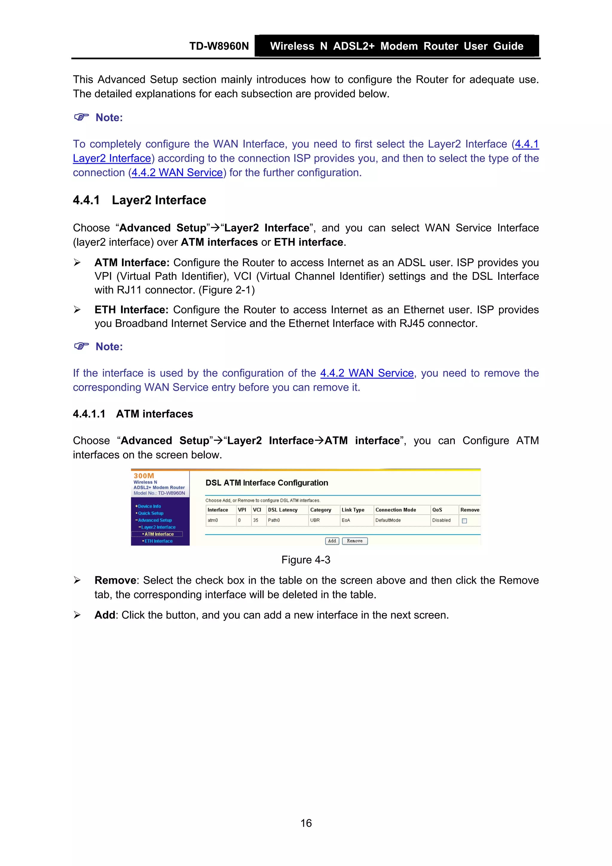 TD-W8960N        Wireless N ADSL2+ Modem Router User Guide


This Advanced Setup section mainly introduces how to configure the Router for adequate use.
The detailed explanations for each subsection are provided below.

    Note:

To completely configure the WAN Interface, you need to first select the Layer2 Interface (4.4.1
Layer2 Interface) according to the connection ISP provides you, and then to select the type of the
connection (4.4.2 WAN Service) for the further configuration.

4.4.1 Layer2 Interface

Choose “Advanced Setup” “Layer2 Interface”, and you can select WAN Service Interface
(layer2 interface) over ATM interfaces or ETH interface.
    ATM Interface: Configure the Router to access Internet as an ADSL user. ISP provides you
    VPI (Virtual Path Identifier), VCI (Virtual Channel Identifier) settings and the DSL Interface
    with RJ11 connector. (Figure 2-1)
    ETH Interface: Configure the Router to access Internet as an Ethernet user. ISP provides
    you Broadband Internet Service and the Ethernet Interface with RJ45 connector.

    Note:

If the interface is used by the configuration of the 4.4.2 WAN Service, you need to remove the
corresponding WAN Service entry before you can remove it.

4.4.1.1 ATM interfaces

Choose “Advanced Setup” “Layer2 Interface ATM interface”, you can Configure ATM
interfaces on the screen below.




                                           Figure 4-3
    Remove: Select the check box in the table on the screen above and then click the Remove
    tab, the corresponding interface will be deleted in the table.
    Add: Click the button, and you can add a new interface in the next screen.




                                               16
 