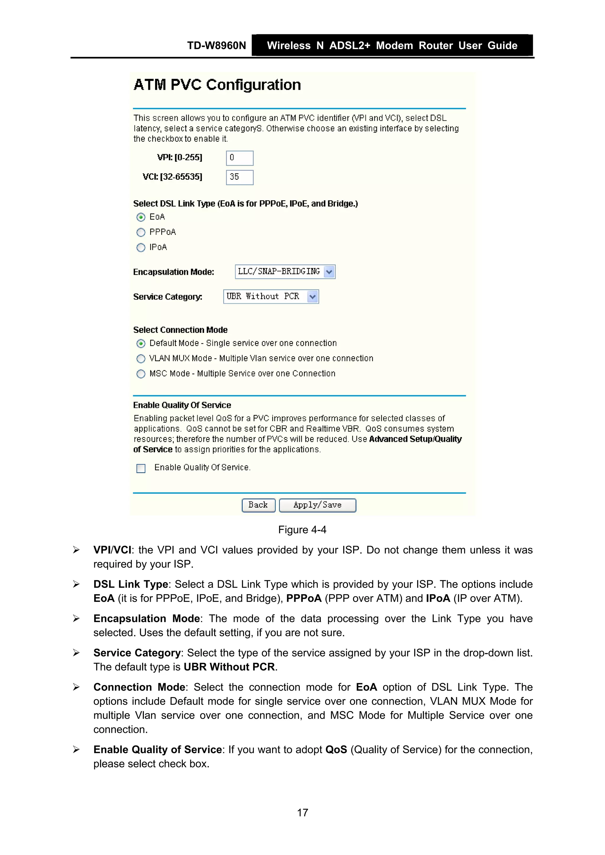 TD-W8960N        Wireless N ADSL2+ Modem Router User Guide




                                      Figure 4-4
VPI/VCI: the VPI and VCI values provided by your ISP. Do not change them unless it was
required by your ISP.
DSL Link Type: Select a DSL Link Type which is provided by your ISP. The options include
EoA (it is for PPPoE, IPoE, and Bridge), PPPoA (PPP over ATM) and IPoA (IP over ATM).
Encapsulation Mode: The mode of the data processing over the Link Type you have
selected. Uses the default setting, if you are not sure.
Service Category: Select the type of the service assigned by your ISP in the drop-down list.
The default type is UBR Without PCR.
Connection Mode: Select the connection mode for EoA option of DSL Link Type. The
options include Default mode for single service over one connection, VLAN MUX Mode for
multiple Vlan service over one connection, and MSC Mode for Multiple Service over one
connection.
Enable Quality of Service: If you want to adopt QoS (Quality of Service) for the connection,
please select check box.



                                          17
 