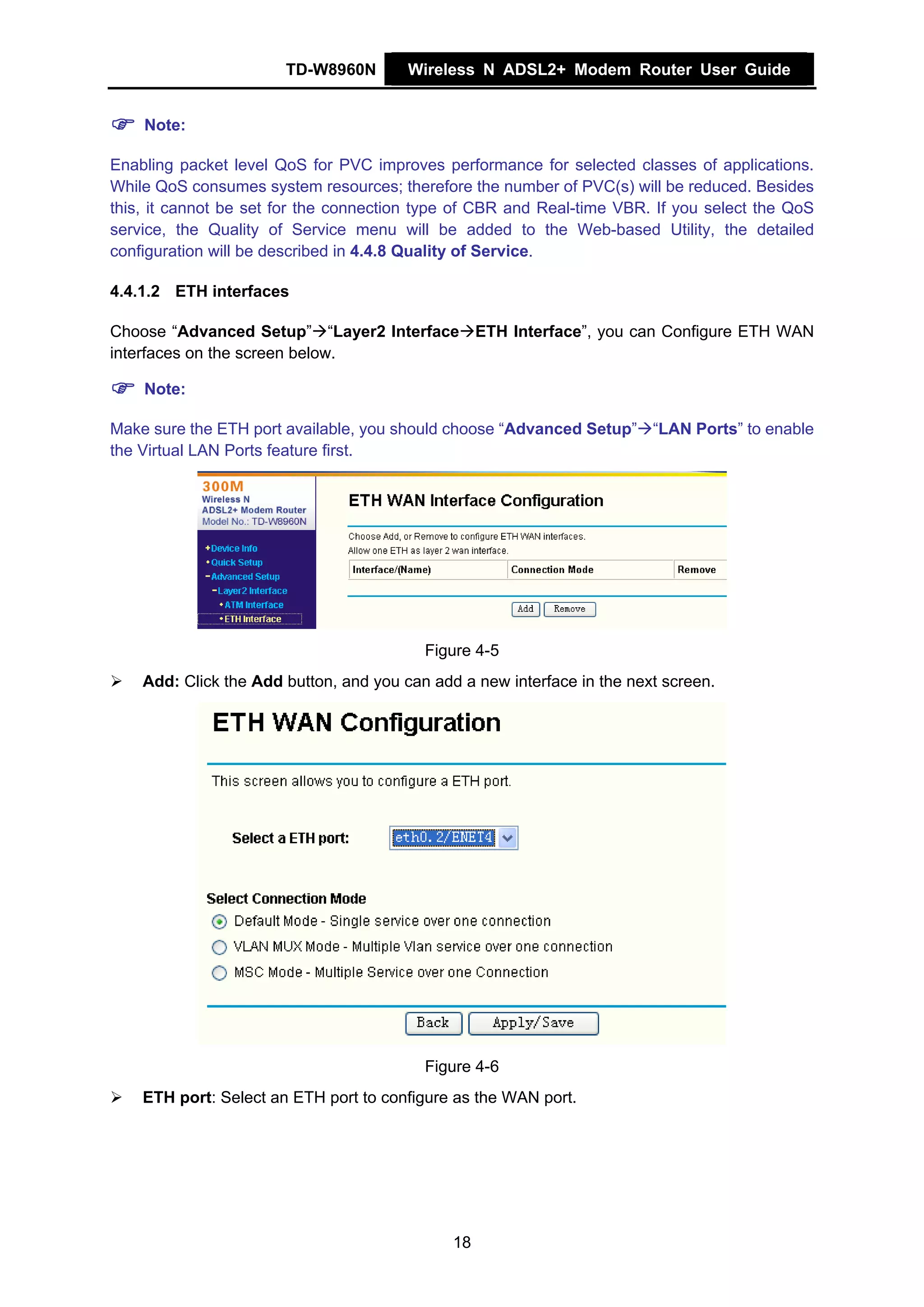 TD-W8960N        Wireless N ADSL2+ Modem Router User Guide


    Note:

Enabling packet level QoS for PVC improves performance for selected classes of applications.
While QoS consumes system resources; therefore the number of PVC(s) will be reduced. Besides
this, it cannot be set for the connection type of CBR and Real-time VBR. If you select the QoS
service, the Quality of Service menu will be added to the Web-based Utility, the detailed
configuration will be described in 4.4.8 Quality of Service.

4.4.1.2 ETH interfaces

Choose “Advanced Setup” “Layer2 Interface ETH Interface”, you can Configure ETH WAN
interfaces on the screen below.

    Note:

Make sure the ETH port available, you should choose “Advanced Setup” “LAN Ports” to enable
the Virtual LAN Ports feature first.




                                          Figure 4-5
    Add: Click the Add button, and you can add a new interface in the next screen.




                                          Figure 4-6
    ETH port: Select an ETH port to configure as the WAN port.




                                              18
 