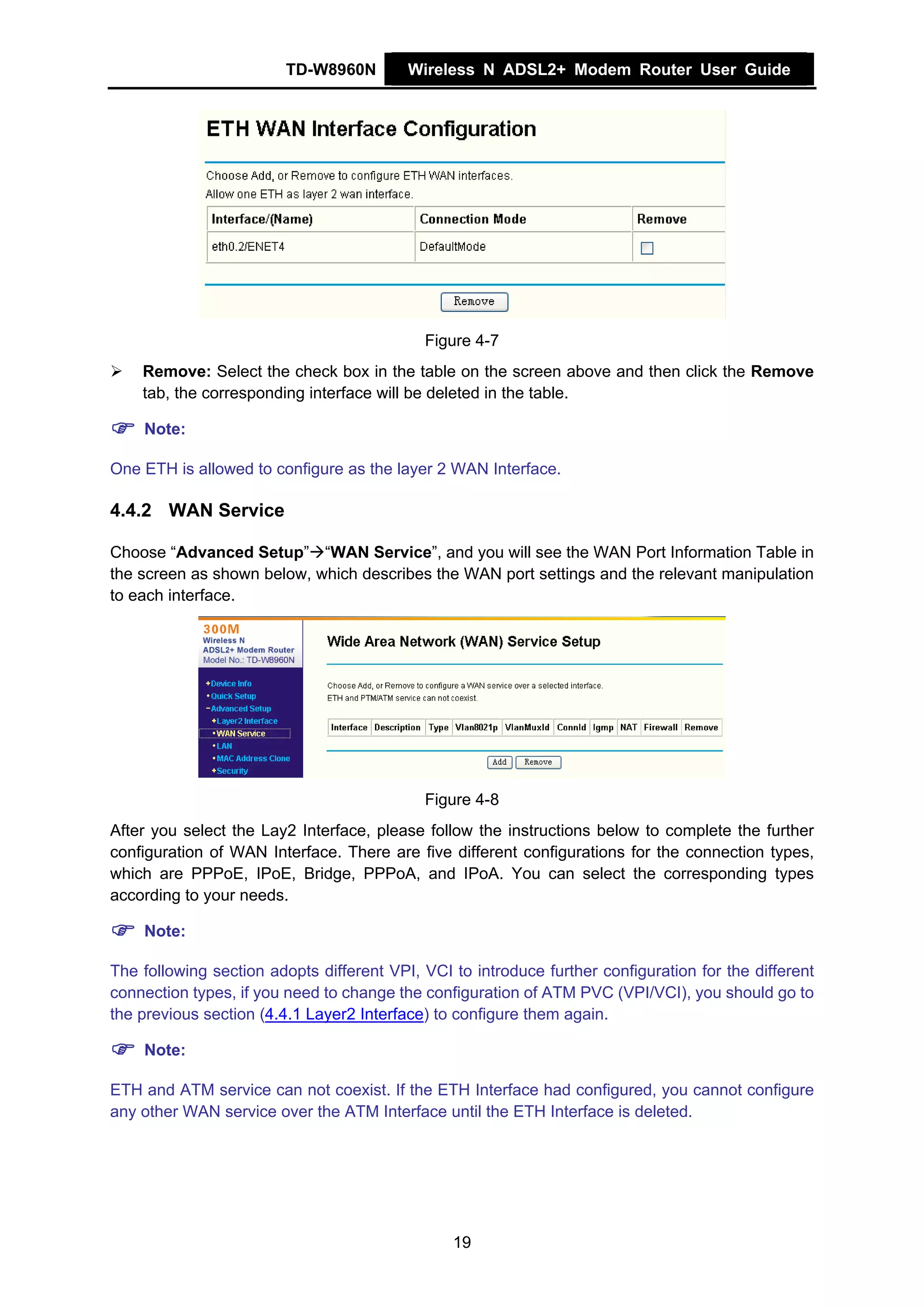 TD-W8960N         Wireless N ADSL2+ Modem Router User Guide




                                            Figure 4-7
    Remove: Select the check box in the table on the screen above and then click the Remove
    tab, the corresponding interface will be deleted in the table.

    Note:

One ETH is allowed to configure as the layer 2 WAN Interface.

4.4.2 WAN Service

Choose “Advanced Setup” “WAN Service”, and you will see the WAN Port Information Table in
the screen as shown below, which describes the WAN port settings and the relevant manipulation
to each interface.




                                            Figure 4-8
After you select the Lay2 Interface, please follow the instructions below to complete the further
configuration of WAN Interface. There are five different configurations for the connection types,
which are PPPoE, IPoE, Bridge, PPPoA, and IPoA. You can select the corresponding types
according to your needs.

    Note:

The following section adopts different VPI, VCI to introduce further configuration for the different
connection types, if you need to change the configuration of ATM PVC (VPI/VCI), you should go to
the previous section (4.4.1 Layer2 Interface) to configure them again.

    Note:

ETH and ATM service can not coexist. If the ETH Interface had configured, you cannot configure
any other WAN service over the ATM Interface until the ETH Interface is deleted.




                                                19
 