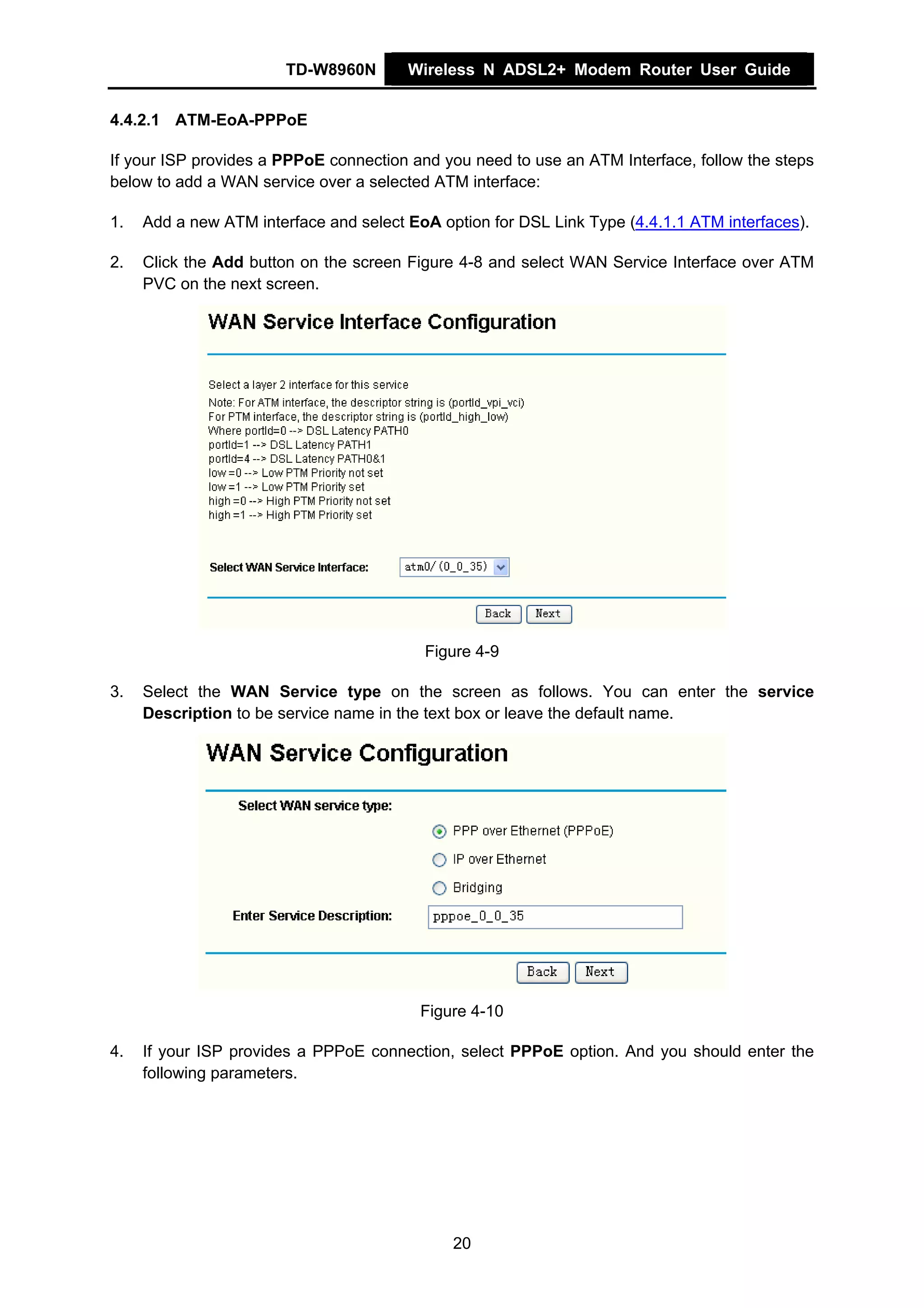 TD-W8960N       Wireless N ADSL2+ Modem Router User Guide


4.4.2.1 ATM-EoA-PPPoE

If your ISP provides a PPPoE connection and you need to use an ATM Interface, follow the steps
below to add a WAN service over a selected ATM interface:

1.   Add a new ATM interface and select EoA option for DSL Link Type (4.4.1.1 ATM interfaces).

2.   Click the Add button on the screen Figure 4-8 and select WAN Service Interface over ATM
     PVC on the next screen.




                                          Figure 4-9

3.   Select the WAN Service type on the screen as follows. You can enter the service
     Description to be service name in the text box or leave the default name.




                                          Figure 4-10

4.   If your ISP provides a PPPoE connection, select PPPoE option. And you should enter the
     following parameters.




                                              20
 