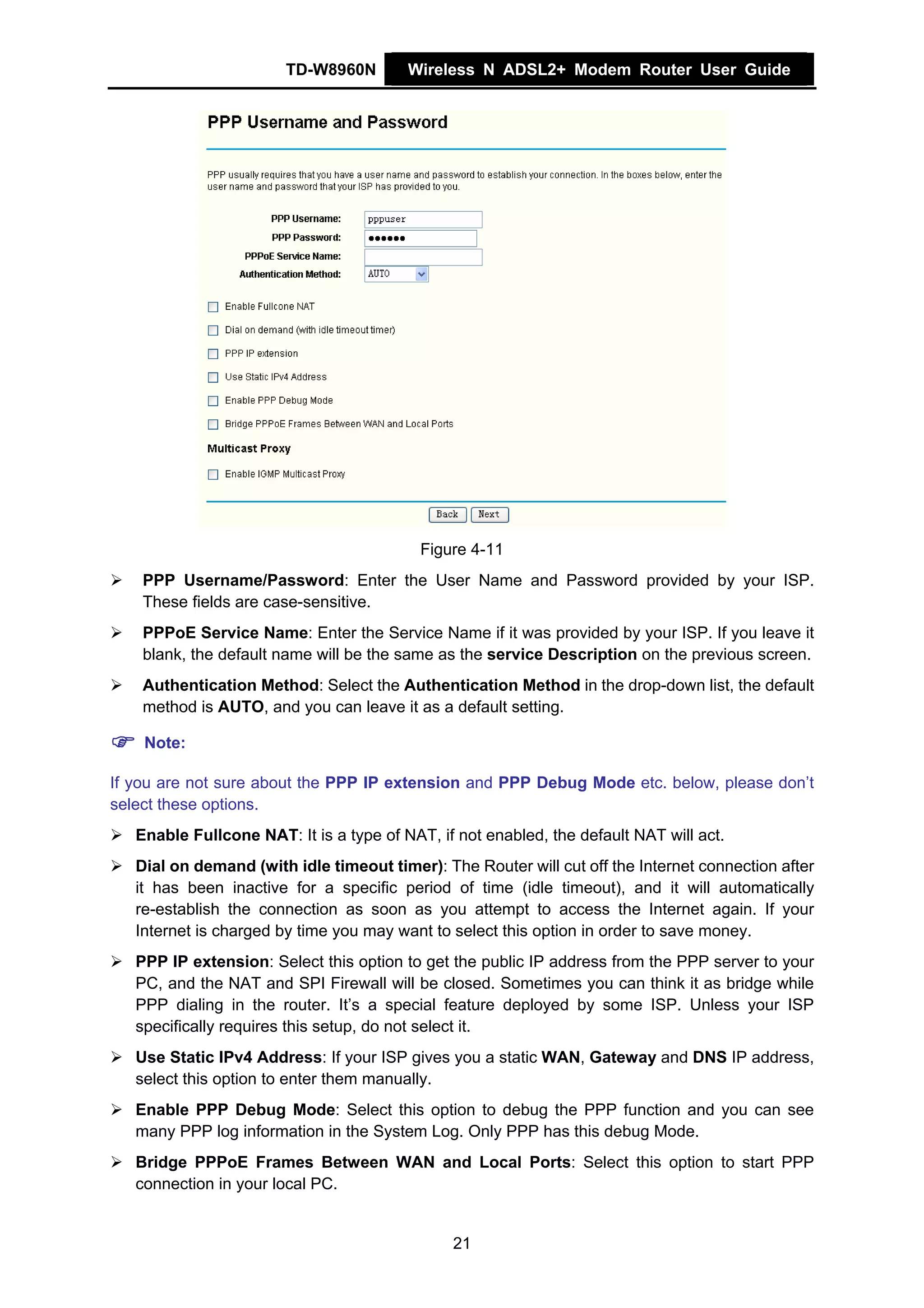 TD-W8960N        Wireless N ADSL2+ Modem Router User Guide




                                           Figure 4-11
    PPP Username/Password: Enter the User Name and Password provided by your ISP.
    These fields are case-sensitive.
    PPPoE Service Name: Enter the Service Name if it was provided by your ISP. If you leave it
    blank, the default name will be the same as the service Description on the previous screen.
    Authentication Method: Select the Authentication Method in the drop-down list, the default
    method is AUTO, and you can leave it as a default setting.

    Note:

If you are not sure about the PPP IP extension and PPP Debug Mode etc. below, please don’t
select these options.
   Enable Fullcone NAT: It is a type of NAT, if not enabled, the default NAT will act.
   Dial on demand (with idle timeout timer): The Router will cut off the Internet connection after
   it has been inactive for a specific period of time (idle timeout), and it will automatically
   re-establish the connection as soon as you attempt to access the Internet again. If your
   Internet is charged by time you may want to select this option in order to save money.
   PPP IP extension: Select this option to get the public IP address from the PPP server to your
   PC, and the NAT and SPI Firewall will be closed. Sometimes you can think it as bridge while
   PPP dialing in the router. It’s a special feature deployed by some ISP. Unless your ISP
   specifically requires this setup, do not select it.
   Use Static IPv4 Address: If your ISP gives you a static WAN, Gateway and DNS IP address,
   select this option to enter them manually.
   Enable PPP Debug Mode: Select this option to debug the PPP function and you can see
   many PPP log information in the System Log. Only PPP has this debug Mode.
   Bridge PPPoE Frames Between WAN and Local Ports: Select this option to start PPP
   connection in your local PC.


                                               21
 